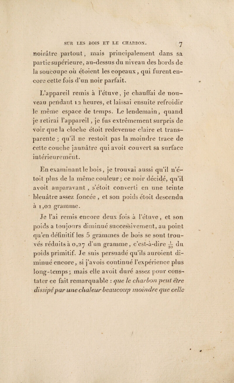 \ SUR LES BOIS ET LE CHARBON. J noirâtre partout, mais principalement clans sa partie supérieure, au-dessus du niveau des bords de la soucoupe où étoient les copeaux, qui furent en¬ core cette fois d’un noir parfait. L’appareil remis à l’étuve, je chauffai de nou¬ veau pendant 12 heures, et laissai ensuite refroidir le même espace de temps. Le lendemain, quand je retirai l’appareil, je fus extrêmement surpris de voir que la cloche étoit redevenue claire et trans¬ parente ; qu’il ne restoit pas la moindre trace de cette couche jaunâtre qui avoit couvert sa surface intérieurement. En examinant le bois, je trouvai aussi qu’il n’é- toit plus de la même couleur; ce noir décidé, qu’il avoit auparavant , s’étoit converti en une teinte bleuâtre assez foncée , et son poids étoit descendu à 1,02 gramme. Je l’ai remis encore deux fois à l’étuve, et son poids a toujours diminué successivement, au point qu’en définitif les 5 grammes de bois se sont trou¬ vés réduits à 0,27 d’un gramme, c’est-à-dire ~ du poids primitif. Je suis persuadé qu’ils auroient di¬ minué encore, si j’avois continué l’expérience plus long-temps; mais elle avoit duré assez pour cons¬ tater ce fait remarquable : que le charbon peut être dissipé par une chaleur beaucoup moindre que celle p