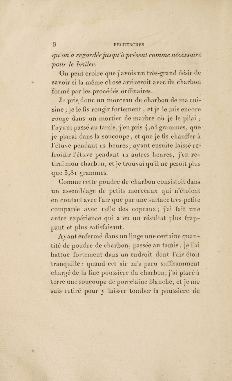 quon a regardée jusqu’ à présent comme nécessaire pour le brûler. On peut croire que j’avois un très-grand désir de savoir si la meme chose arriveroit avec du charbon formé par les procédés ordinaires. Je pris donc un morceau de charbon de ma cui¬ sine ; je le fis rougir fortemen t, et je le mis encore rouge dans un mortier de marbre où je le pilai ; Tayaut passé au tamis, j’en pris /^,o5 grammes, que je plaçai dans la soucoupe, et que je fis chauffer à l’étuve pendant 12 heures; ayant ensuite laissé re¬ froidir l’étuve pendant 12 autres heures, j’en re¬ tirai mon charbon, et je trouvai qu’il ne pesoit plus que 5,8i grammes. Comme cette poudre de charbon consistoit dans un assemblage de petits morceaux qui n’étoient en contact avec l’air que par une surface très-petite comparée avec celle des copeaux; j’ai fait une autre expérience qui a eu un résultat plus frap¬ pant et plus satisfaisant. Ayant enfermé dans un linge une certaine quan¬ tité de poudre de charbon, passée au tamis, je l’ai battue fortement dans un endroit dont l’air étoit tranquille : quand cet air m’a paru suffisamment chargé de la fine poussière du charbon, j’ai placé à terre une soucoupe de porcelaine blanche, et je me suis retiré pour y laisser tomber la poussière de