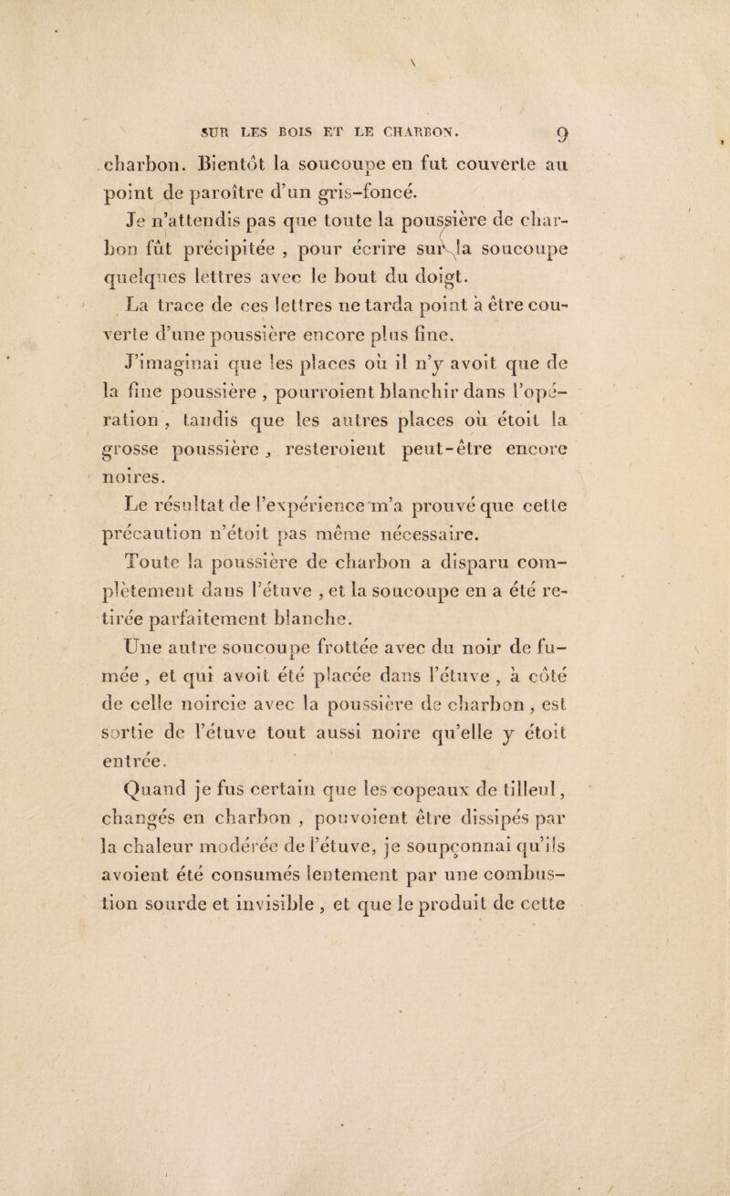 charbon. Bientôt la soucoupe en fut couverte au point de paroître d’un gris-foncé. Je n’attendis pas que toute la poussière de char¬ bon fût précipitée , pour écrire suivra soucoupe quelques lettres avec le bout du doigt. La trace de ces lettres ne tarda point à être cou** verte d’une poussière encore plus fine. J’imaginai que les places où il n’y avoit que de la fine poussière, pourroient blanchir dans l’opé¬ ration , tandis que les autres places où étoil la grosse poussière ,, resteroieut peut-être encore noires. Le résultat de l’expérience m’a prouvé que cette précaution n’étoit pas même nécessaire. Toute la poussière de charbon a disparu com¬ plètement dans 1 étuve , et la soucoupe en a été re¬ tirée parfaitement blanche. Une autre soucoupe frottée avec du noir de fu¬ mée , et qui avoit été placée dans l’étuve , à côté de celle noircie avec la poussière de charbon , est sortie de l’étuve tout aussi noire qu’elle y étoit entrée. Quand je fus certain que les copeaux de tilleul, changés en charbon , pouvoient être dissipés par la chaleur modérée de l’étuve, je soupçonnai qu’ils avoient été consumés lentement par une combus¬ tion sourde et invisible , et que le produit de cette