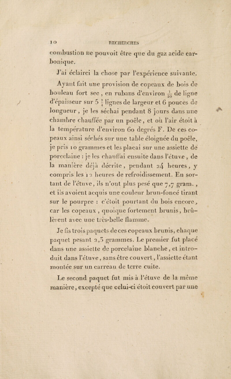 combustion ne pouvoit être que du gaz acide car¬ bonique. J’ai éclairci la chose par Inexpérience suivante. Avant fait une provision de copeaux de bois de bouleau fort sec , en rubans d’environ ^ de ligne d’épaisseur sur 5 J lignes de largeur et 6 pouces de longueur , je les séchai pendant 8 jours dans une chambre chauffée par un poêle, et où l’air étoit à la température d’environ 6o degrés F. De ces co¬ peaux ainsi séchés sur une table éloignée du poêle, je pris i o grammes et les plaçai sur une assiette de porcelaine : je les chauffai ensuite dans l’étuve , de la manière déjà décrite , pendant heures , y compris les î a heures de refroidissement. En sor¬ tant de l’étuve, ils n’ont plus pesé que 7,7 gram. , et ils avoient acquis une couleur brun-foncé tirant sur le pourpre : c’étoit pourtant du bois encore., car les copeaux , quoique fortement brunis, brû¬ lèrent avec une très-belle flamme. Je Os trois paquets de ces copeaux brunis, chaque paquet pesant 2,5 grammes. Le premier fut placé dans une assiette de porcelaine blanche, et intro¬ duit dans l’étuve, sans être couvert, l’assiette étant montée sur un carreau de terre cuite. Le second paquet fut mis à l’étuve de la même manière, excepté que celui-ci étoit couvert par une
