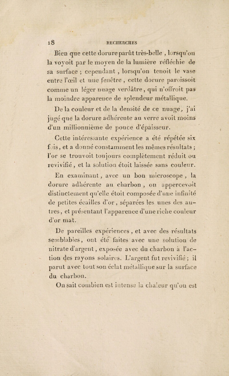• 9 i8 RECHERCHES Bien que cette dorure parût très-belle , lorsqu’on la voyoit par le moyen de la lumière réfléchie de sa surface ; cependant , lorsqu’on tenoit le vase entre l’œil et une fenêtre , cette dorure paroissoit comme un léger nuage verdâtre, qui n’offroit pas la moindre apparence de splendeur métallique. Delà couleur et de la densité de ce nuage, j’ai jugé que la dorure adhérente au verre avoit moins d’un millionnième de pouce d’épaisseur. Cette intéressante expérience a été répétée six fois, et a donné constamment les mêmes résultats ; l’or se trouvoit toujours complètement réduit ou revivifié , et la solution étoit laissée sans couleur. En examinant, avec un bon microscope , la dorure adhérente au charbon , on appercevoit distinctement qu’elle étoit composée d’une infinité de petites écailles d’or , séparées les unes des au¬ tres , et présentant l’apparence d’une riche couleur d’or mat. De pareilles expériences , et avec des résultats semblables, ont été faites avec une solution de nitrate d’argent, exposée avec du charbon à l’ac¬ tion des rayons solaires. L’argent fut revivifié ; il parut avec tout son éclat métallique sur la surface du charbon. On sait combien est intense la chaleur qu’on est \