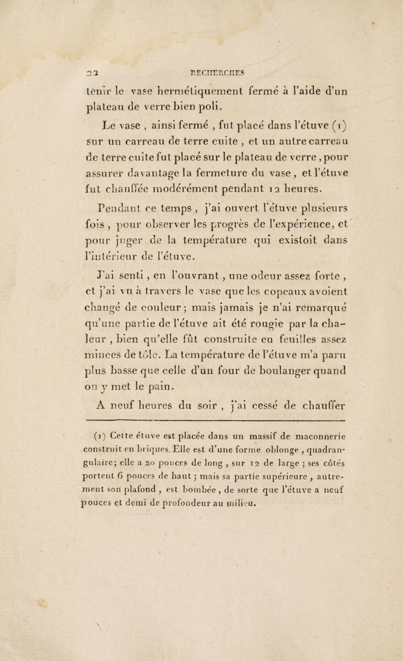 tenir le vase hermétiquement fermé à l’aide d’un plateau de verre bien poli. Le vase , ainsi fermé , fut placé dans l’étuve (1) sur un carreau de terre cuite , et un autre carreau de terre cuite fut placé sur le plateau de verre , pour assurer davantage la fermeture du vase, et l’étuve fut chauffée modérément pendant 12 heures. Pendant ce temps , j’ai ouvert l'étuve plusieurs fois , pour observer les progrès de l’expérience, et pour juger de la température qui existoit dans l’intérieur de l’étuve. J’ai senti, en l’ouvrant, une odeur assez forte , et j’ai vu à travers le vase que les copeaux avoient changé de couleur; mais jamais je n’ai remarqué qu’ une partie de l’étuve ait été rougie par la cha¬ leur , bien qu’elle fût construite en feuilles assez minces de tôle. La température de l’étuve m’a paru plus basse que celle d’un four de boulanger quand on y met le pain. À neuf heures du soir , j’ai cessé de chauffer (1) Cette étuve est placée dans un massif de maçonnerie construit en briques. Elle est d’une forme oblonge , quadran- gulaire; elle a 20 pouces de long , sur 12 de large ; ses côtés portent 6 pouces de haut : mais sa partie supérieure , autre¬ ment son plafond , est bombée , de sorte que l’étuve a neuf pouces et demi de profondeur au milieu. \