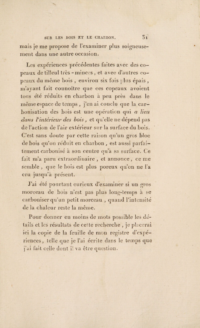 niais je me propose de l’examiner plus soigneuse¬ ment dans une autre occasion. ■\ Les expériences précédentes faites avec des co- / peaux de tilleul très - minces , et avec d’autres co¬ peaux du même bois , environ six fois plus épais , m’ayant fait connoître que ces copeaux a voient tous été réduits en charbon à peu près dans le même espace de temps , j’en ai conclu que la car¬ bonisation des bois est une opération qui a lieu dans Vintérieur des bois} et qu’elle ne dépend pas de l’action de l’air extérieur sur la surface du bois. C’est sans doute par cette raison qu’un gros bloc de bois qu’on réduit en charbon, est aussi parfai¬ tement carbonisé à son centre qu’à sa surface. Ce fait m’a paru extraordinaire , et annonce , ce me semble , que le bois est plus poreux qu’on ne l a cru jusqu’à présent. J’ai été pourtant curieux d’examiner si un gros morceau de bois n’est pas plus long-temps à se carboniser qu’un petit morceau , quand l’intensité de la chaleur reste la même. Pour donner en moins de mots possible les dé¬ tails et les résultats de celte recherche , je placerai ici la copie de la feuille de mon registre d’expé¬ riences , telle que je l’ai écrite dans le temps que j’ai fait celle dont il va être question. i