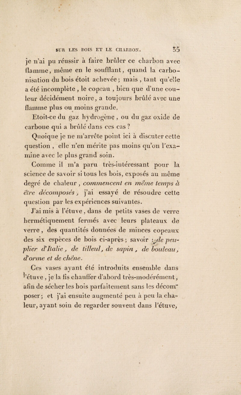 je n’ai pu réussir à faire brûler ce charbon avec flamme, meme en le soufflant, quand la carbo¬ nisation du bois étoit achevée; mais , tant qu’elle a été incomplète , le copeau , bien que d’une cou¬ leur décidément noire, a toujours brûlé avec une flamme plus ou moins grande. Etoit-ce du gaz hydrogène , ou du gaz oxide de carbone qui a brûlé dans ces cas ? Quoique je ne m’arrête point ici à discuter cette question , elle n’en mérite pas moins qu’on l’exa¬ mine avec le plus grand soin. Comme il m’a paru très-intéressant pour la science de savoir si tous les bois, exposés au même degré de chaleur , commencent en meme temps à être décomposés , j’ai essayé de résoudre cette question par les expériences suivantes. J’ai mis à l’étuve, dans de petits vases de verre hermétiquement fermés avec leurs plateaux de verre , des quantités données de minces copeaux des six espèces de bois ci-après ; savoir :jle peu¬ plier d’Italie, de tilleul, de sapin , de bouleau, et orme et de chêne. Ces vases ayant été introduits ensemble dans d’étuve , je la fis chauffer d’abord très-modérément, afin de sécher les bois parfaitement sans les décom¬ poser ; et j’ai ensuite augmenté peu à peu la cha¬ leur, ayant soin de regarder souvent dans l’étuve.