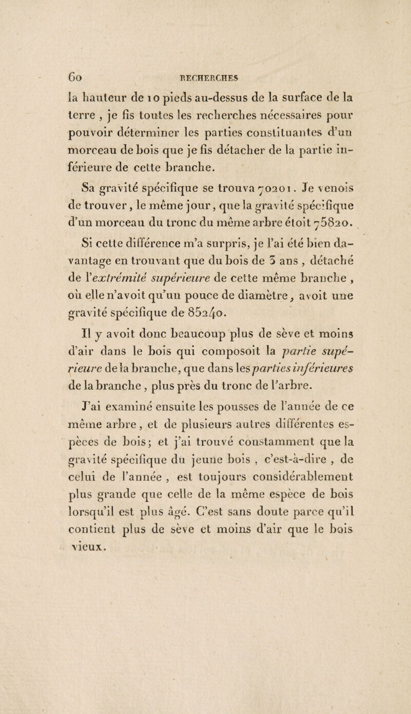 la hauteur de 10 pieds au-dessus de la surface de la terre , je fis toutes les recherches nécessaires pour pouvoir déterminer les parties constituantes d’un morceau de bois que je lis détacher de la partie in¬ férieure de cette branche. Sa gravité spécifique se trouva ^0201. Je v en ois de trouver, le même jour, que la gravité spécifique d’un morceau du tronc du même arbre étoit ^5820. Si cette différence m’a surpris, je l’ai été bien da¬ vantage en trouvant que dubois de 5 ans , détaché de Y extrémité supérieure de cette même branche , où elle n’avoit qu’un pouce de diamètre , a voit une gravité spécifique de 85a4o. Il y a voit donc beaucoup plus de sève et moins d’air dans le bois qui composoit la partie supé¬ rieure delà branche, que dans les parties inférieure s de la branche , plus près du tronc de l’arbre. J’ai examiné ensuite les pousses de l’année de ce même arbre, et de plusieurs autres différentes es¬ pèces de bois; et j’ai trouvé constamment que la gravité spécifique du jeune bois , c’est-à-dire , de celui de l’année , est toujours considérablement plus grande que celle de la même espèce de bois lorsqu’il est plus âgé. C’est sans doute parce qu’il contient plus de sève et moins d’air que le bois vieux.