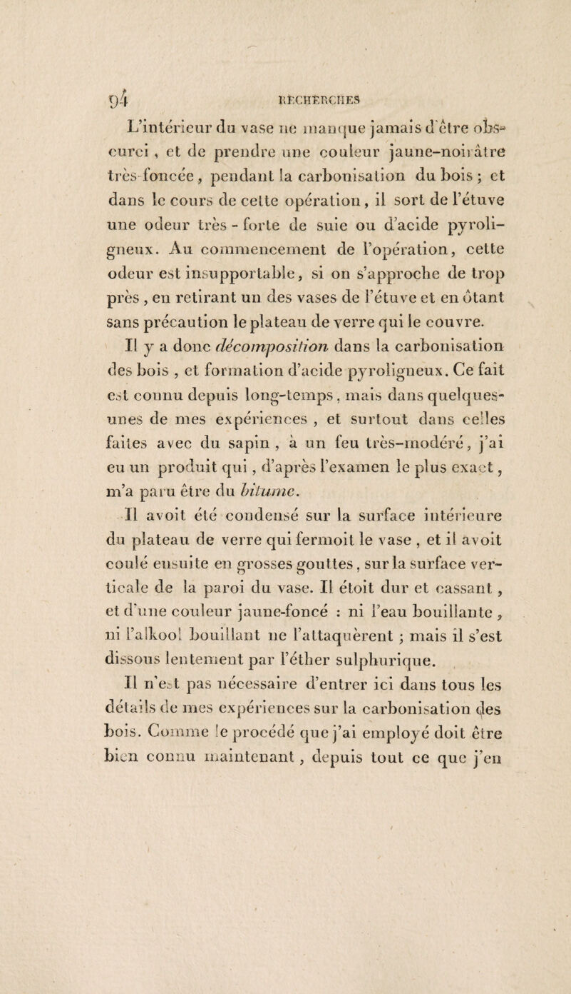 HfcCHÈRÇIIES d4 L’intérieur du vase ne manque jamais d être obsa eurei , et de prendre une couleur jaune-noirâtre très foncée pendant la carbonisation du bois ; et dans le cours de celte opération , il sort de l’étuve une odeur très - forte de suie ou d’acide pyroli¬ gneux. Au commencement de l’opération, cette odeur est insupportable, si on s’approche de trop près , en retirant un des vases de l’étuve et en ôtant sans précaution le plateau de verre qui le couvre. Il y a donc décomposition dans la carbonisation des bois , et formation d’acide pyroligneux. Ce fait est connu depuis long-temps , mais dans quelques- unes de mes expériences , et surtout dans ce les faites avec du sapin , à un feu très-modéré, j’ai eu un produit qui, d’après l’examen le plus exact, m’a paru être du bitume. Il a voit été condensé sur la surface intérieure du plateau de verre qui fermoit le vase , et il avoit coulé ensuite en grosses gouttes, sur la surface ver¬ ticale de la paroi du vase. Il étoit dur et cassant, et d’une couleur jaune-foncé : ni l’eau bouillante , ni i’alkooi bouillant ne l’attaquèrent ; mais il s’est dissous lentement par l’éther sulphurique. Il rfe^t pas nécessaire d’entrer ici dans tous les détail s de mes expériences sur la carbonisation des bois. Comme !e procédé que j’ai employé doit être bien connu maintenant , depuis tout ce que j’en