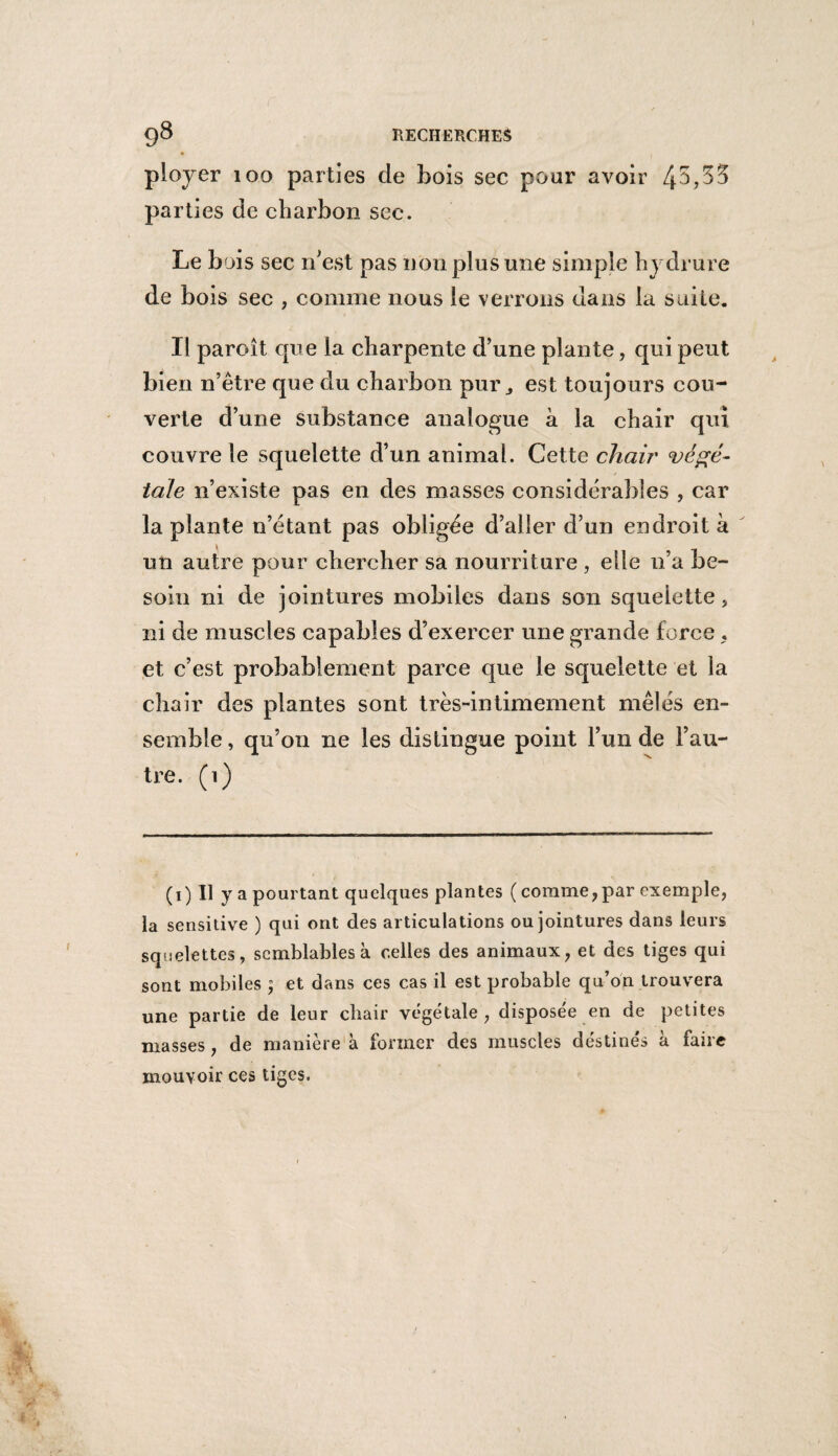 ployer 100 parties de bois sec pour avoir 4^,35 parties de charbon sec. Le bois sec n'est pas non plus mie simple hydrure de bois sec , comme nous le verrons dans la suite. Il paroît que la charpente d’une plante, qui peut bien n’être que du charbon pur ^ est toujours cou¬ verte d’une substance analogue à la chair qui couvre le squelette d’un animal. Cette chair végé¬ tale n’existe pas en des masses considérables , car la plante n’étant pas obligée d’aller d’un endroit à un autre pour chercher sa nourriture , elle n’a be¬ soin ni de jointures mobiles dans son squelette , ni de muscles capables d’exercer une grande force , et c’est probablement parce que le squelette et la chair des plantes sont très-intimement mêlés en¬ semble, qu’011 ne les distingue point l’un de l’au¬ tre. (1) ( 1 ) Il y a pourtant quelques plantes (comme, par exemple, la sensitive ) qui ont des articulations ou jointures dans leurs squelettes, semblables à celles des animaux, et des tiges qui sont mobiles ; et dans ces cas il est probable qu’on trouvera une partie de leur chair végétale, disposée en de petites masses, de manière à former des muscles déstinés à faire mouvoir ces tiges.