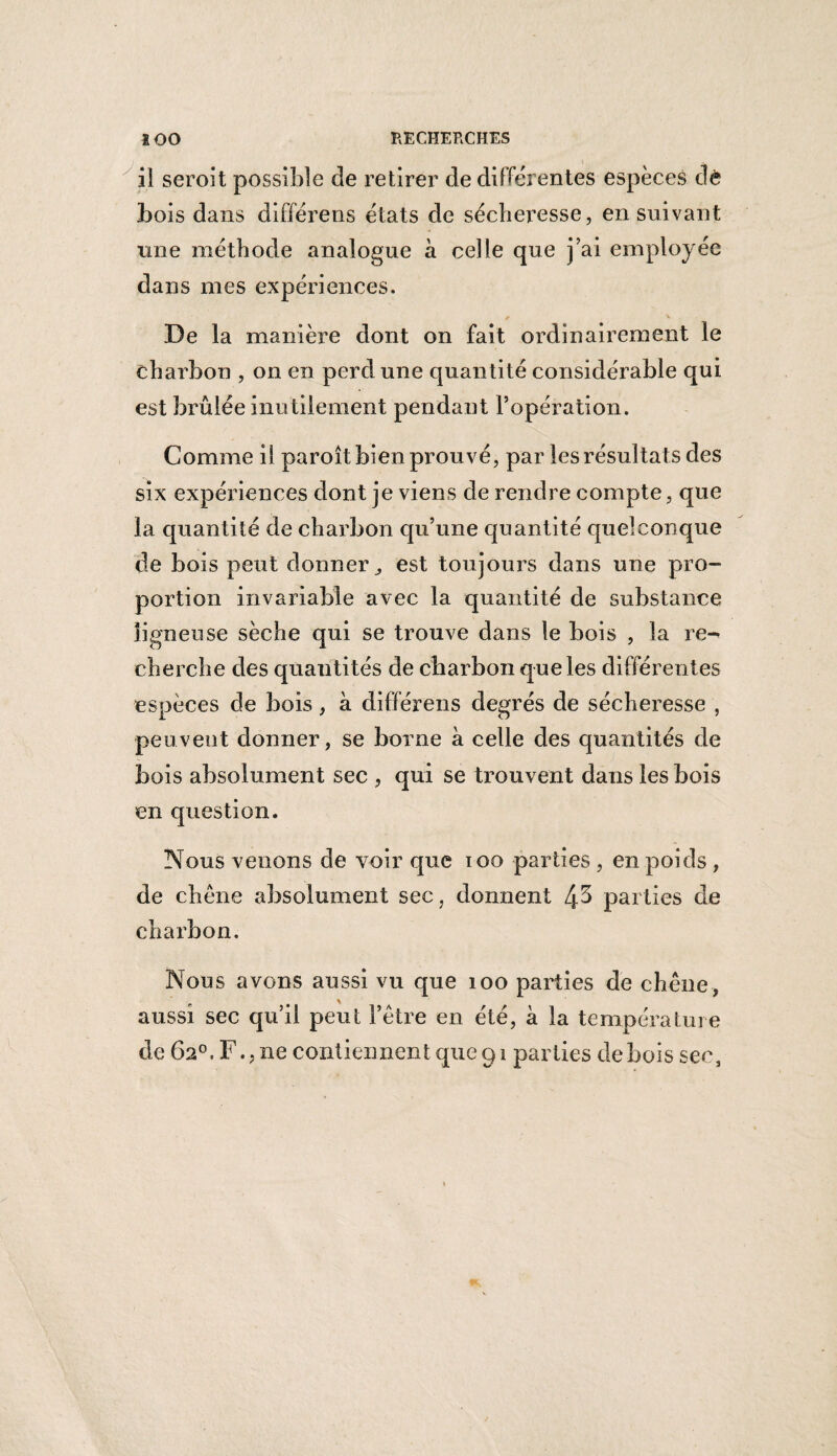 il seroit possible de retirer de differentes espèces dè bois dans différens états de sécheresse, en suivant une méthode analogue a celle que j’ai employée dans mes expériences. De la manière dont on fait ordinairement le charbon , on en perd une quantité considérable qui est brûlée inutilement pendant l’opération. Comme il paroît bien prouvé, par les résultats des six expériences dont je viens de rendre compte, que la quantité de charbon qu’une quantité quelconque de bois peut donner,, est toujours dans une pro¬ portion invariable avec la quantité de substance ligneuse sèche qui se trouve dans le bois , la re- cherche des quanti tés de charbon que les différentes espèces de bois, à différens degrés de sécheresse , peuvent donner, se borne à celle des quantités de bois absolument sec , qui se trouvent dans les bois en question. Nous venons de voir que ioo parties , en poids , de chêne absolument sec, donnent 4^ parties de charbon. Nous avons aussi vu que 100 parties de chêne, aussi sec qu’il peut l’être en été, à la température de 62°, F., ne contiennent que 91 parties de bois sec,