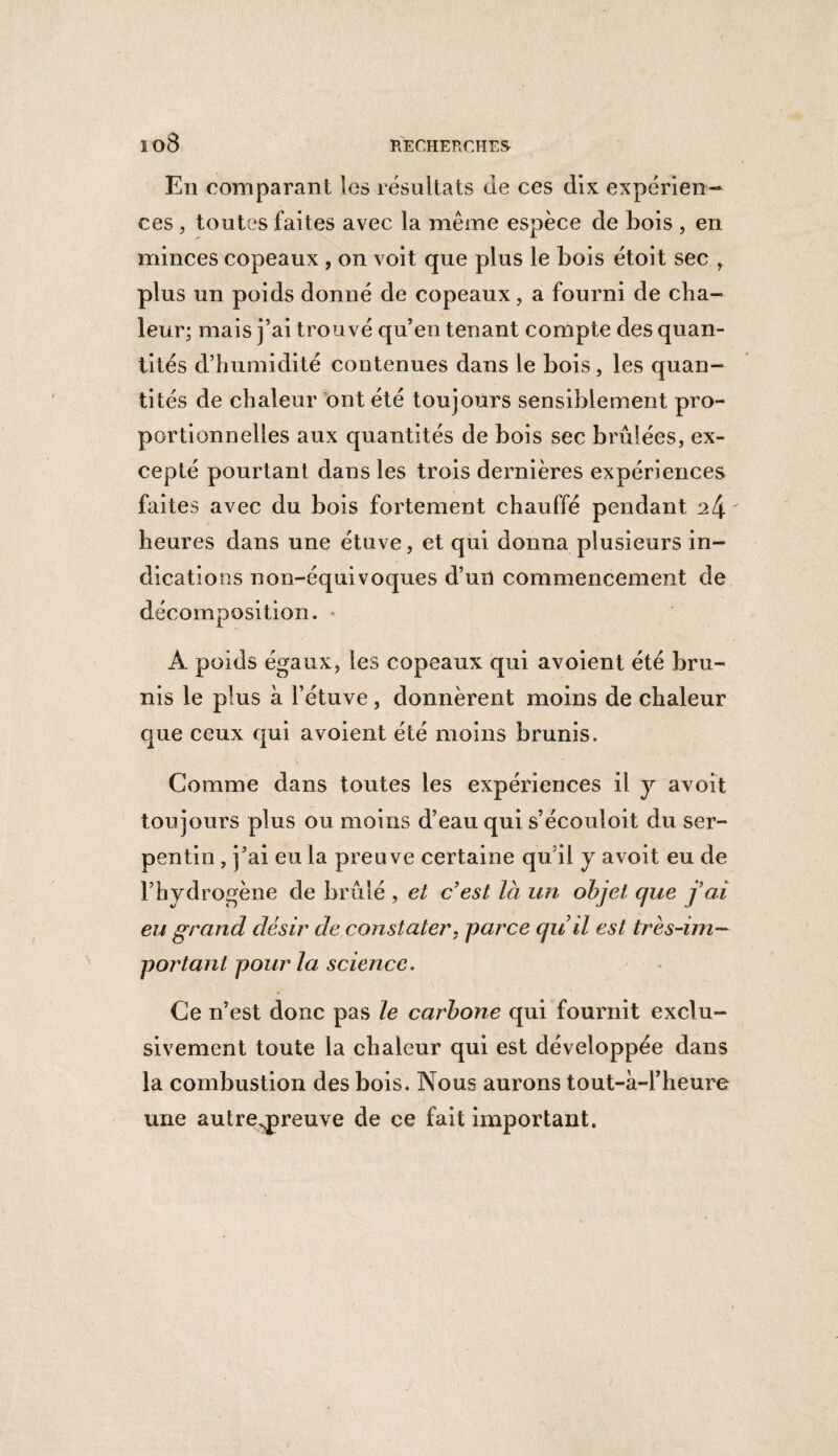 ïo8 En comparant les résultats Je ces dix expérien¬ ces , toutes faites avec la même espèce de bois , en minces copeaux, on voit que plus le bois étoit sec , plus un poids donné de copeaux, a fourni de cha¬ leur; mais j’ai trouvé qu’en tenant compte des quan¬ tités d’humidité contenues dans le bois, les quan¬ tités de chaleur ont été toujours sensiblement pro¬ portionnelles aux quantités de bois sec brûlées, ex¬ cepté pourtant dans les trois dernières expériences faites avec du bois fortement chauffé pendant heures dans une étuve, et qui donna plusieurs in¬ dications non-équivoques d’un commencement de décomposition. À poids égaux, les copeaux qui avoient été bru¬ nis le plus à l’étuve, donnèrent moins de chaleur que ceux qui avoient été moins brunis. Gomme dans toutes les expériences il y avoit toujours plus ou moins d’eau qui s’écouloit du ser¬ pentin , j’ai eu la preuve certaine quil y avoit eu de l’hydrogène de brûlé , et c est là un objet que j’ai eu grand désir de constater, parce quil est très-im¬ portant pour la science. Ce n’est donc pas le carbone qui fournit exclu¬ sivement toute la chaleur qui est développée dans la combustion des bois. Nous aurons tout-à-l’heure une autreqpreuve de ce fait important.