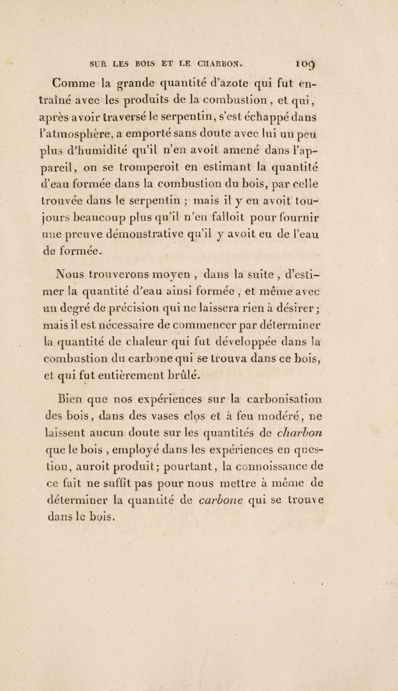 Comme la grande quantité d’azote qui fut en¬ traîné avec les produits de la combustion, et qui, après avoir traversé le serpentin, s’est échappé dans l’atmosphère, a emporté sans doute avec lui un peu plus d’humidité qu’il n’en avoit amené dans l’ap¬ pareil, on se tromperoit en estimant la quantité d’eau formée dans la combustion du bois, par celle trouvée dans le serpentin ; mais il y en avoit tou¬ jours beaucoup plus qu’il n’en failoit pour fournir une preuve démonstrative qu’il y avoit eu de l’eau de formée. Nous trouverons moyen , dans la suite , d’esti¬ mer la quantité d’eau ainsi formée , et même avec un degré de précision qui 11e laissera rien à désirer ; mais il est nécessaire de commencer par déterminer la quantité de chaleur qui fut développée dans la combustion du carbone qui se trouva dans ce bois, et qui fut entièrement brûlé. Bien que nos expériences sur la carbonisation des bois, dans des vases clos et à feu modéré, ne laissent aucun doute sur les quantités de charbon que le bois , employé dans les expériences en ques¬ tion, auroit produit; pourtant, la colmoissance de ce fait ne suffit pas pour nous mettre à même de déterminer la quantité de carbone qui se trouve dans le bois.