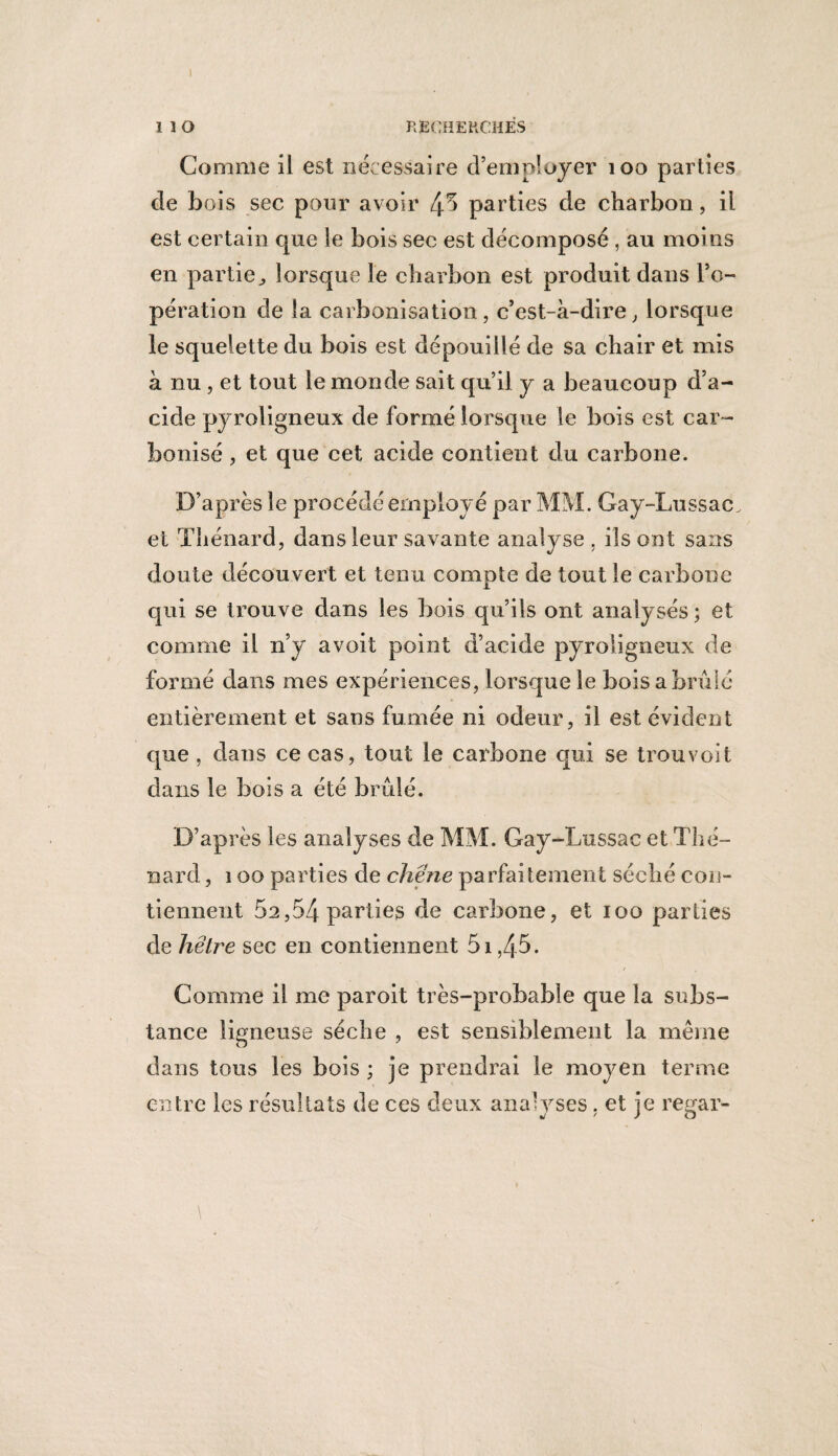 I 1 î O RECHERCHÉS Comme il est nécessaire d’employer 100 parties de bois sec pour avoir 45 parties de charbon, il est certain que le bois sec est décomposé , au moins en partie^ lorsque le charbon est produit dans l’o¬ pération de la carbonisation, c’est-à-dire, lorsque le squelette du bois est dépouillé de sa chair et mis à nu, et tout le monde sait qu’il y a beaucoup d’a¬ cide pyroligneux de formé lorsque le bois est car¬ bonisé , et que cet acide contient du carbone. D’après le procédé employé par MM. Gay-Lussac, et Thénard, dans leur savante analyse , ils ont sans doute découvert et tenu compte de tout le carbone qui se trouve dans les bois qu’ils ont analysés ; et comme il n’y avoit point d’acide pyroligneux de formé dans mes expériences, lorsque le bois a brûlé entièrement et sans fumée ni odeur, il est évident que , dans ce cas, tout le carbone qui se trouvoit dans le bois a été brûlé. D’après les analyses de MM. Gay-Lussac et Thé¬ nard , ï oo parties de chêne parfaitement séché con¬ tiennent 02,54 parties de carbone, et 100 parties de hêtre sec en contiennent 51,45. Gomme il me paroit très-probable que la subs¬ tance ligneuse sèche , est sensiblement la meme dans tous les bois ; je prendrai le moyen terme entre les résultats de ces deux analyses. et je reçar- \