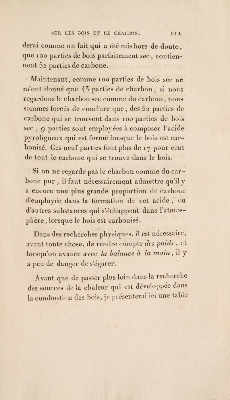 derai comme un fait qui a été mis hors de doute, que 100 parties de bois parfaitement sec, contien¬ nent 5a parties de carbone. Maintenant, comme 100 parties de bois sec ne m’ont donné que 4^ parties de charbon ; si nous regardons ie charbon sec comme du carbone, nous sommes forcés de conclure que, des 5e parties de carbone qui se trouvent dans 100 parties de bois sec , 9 parties sont employées à composer l’acide pyroligneux qui est formé lorsque le bois est car¬ bonisé. Ces neuf parties font plus de 17 pour cent de tout le carbone qui se trouve dans le bois. Si on ne regarde pas le charbon comme du car¬ bone pur , il faut nécessairement admettre qu’il y a encore une plus grande proportion de carbone d’employée dans la formation de cet acide , eu d’autres substances qui s’échappent dans l’atmos¬ phère, lorsque le bois est carbonisé. Dans des recherches physiques, il est nécessaire, avant toute chose, de rendre compte des poids , et lorsqu’on avance avec la balance à la main, il y a peu de danger de s’égarer. Avant que de passer plus loin dans la recherche des sources de la chaleur qui est développée dans la combustion des bois, je présenterai ici une table