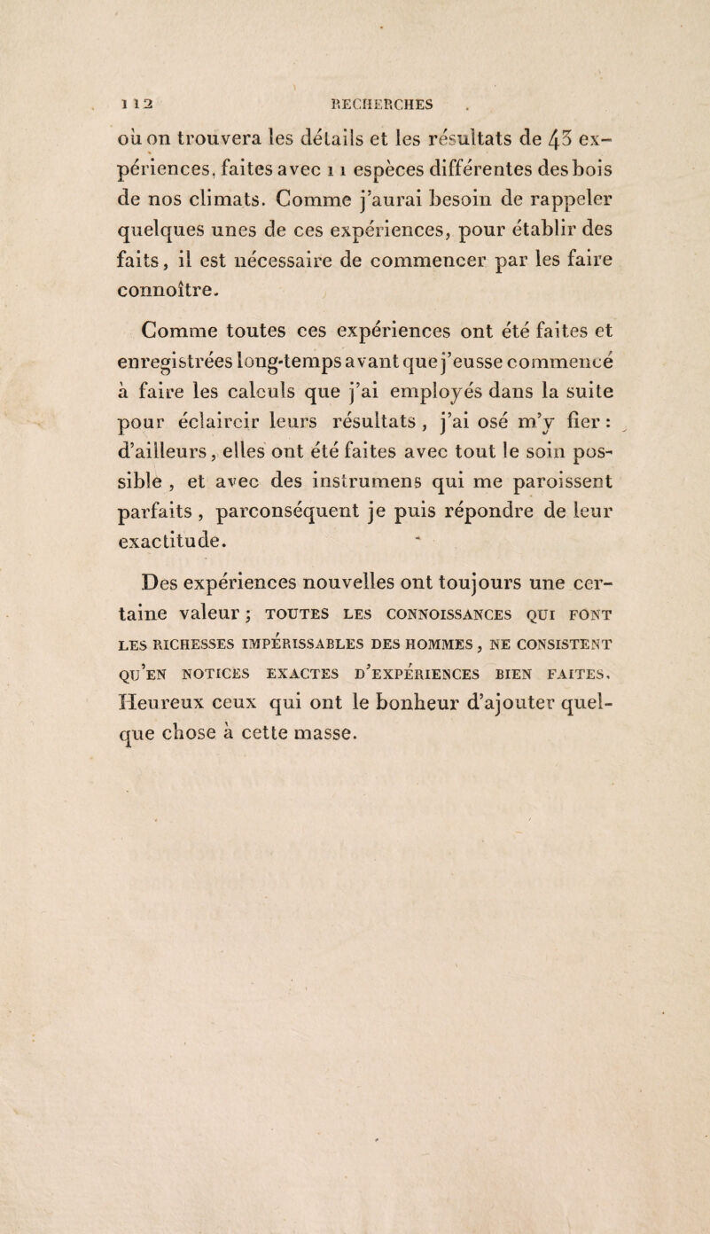 ou on trouvera les détails et les résultats de 45 ex¬ périences, faites avec 11 espèces différentes des bois de nos climats. Comme j’aurai besoin de rappeler quelques unes de ces expériences, pour établir des faits, il est nécessaire de commencer par les faire connoître. Comme toutes ces expériences ont été faites et enregistrées long-temps avant que j’eusse commencé à faire les calculs que j’ai employés dans la suite pour éclaircir leurs résultats , j’ai osé m’y fier : d’ailleurs, elles ont été faites avec tout le soin pos¬ sible , et avec des instrumens qui me paroissent parfaits , parconséquent je puis répondre de leur exactitude. Des expériences nouvelles ont toujours une cer¬ taine valeur ; toutes les connoissances qui font LES RICHESSES IMPERISSABLES DES HOMMES , NE CONSISTENT Qü’eN NOTICES EXACTES D’EXPERIENCES BIEN FAITES. Heureux ceux qui ont le bonheur d’ajouter quel¬ que chose à cette masse.