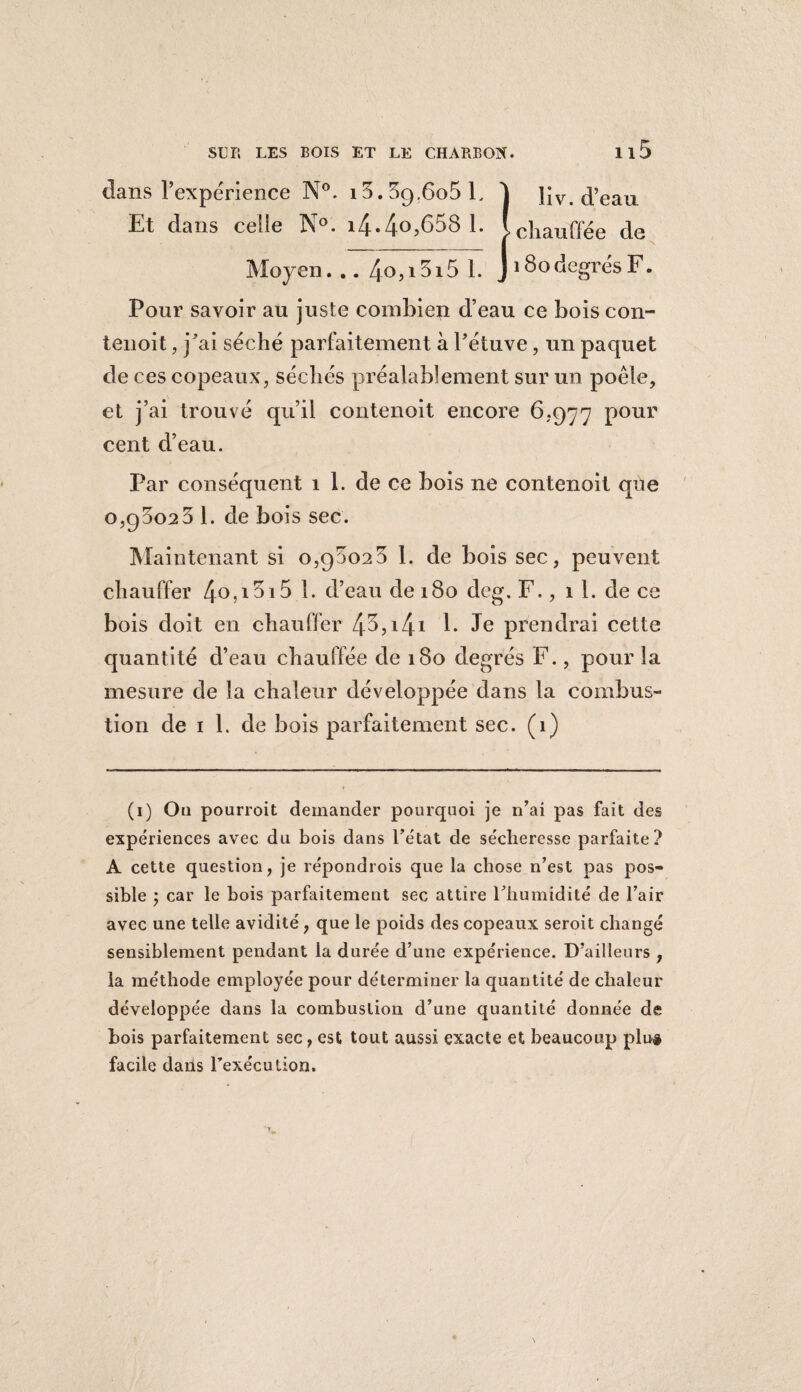 dans l’expérience N°. 13.39.605 F 1 liv. d’eau Et dans celle N°. i4.4°>b58 1. Ichauffée de Moyen. .. 4o}i5i5 1. J 180degrés F. Pour savoir au juste combien d’eau ce bois con- tenoit, j’ai séché parfaitement à l’étuve, un paquet de ces copeaux, séchés préalablement sur un poêle, et j’ai trouvé qu’il contenoit encore 6,977 pour cent d’eau. Par conséquent 1 1. de ce bois ne contenoit que 0,95023 1. de bois sec. Maintenant si 0,95023 1. de bois sec, peuvent chauffer 40>!5i5 E d’eau de 180 deg. F., il. de ce bois doit en chauffer 45,14! E Je prendrai cette quantité d’eau chauffée de 180 degrés F., pour la mesure de la chaleur développée dans la combus¬ tion de 1 1. de bois parfaitement sec. (1) (1) Oa pourvoit demander pourquoi je n’ai pas fait des expériences avec du bois dans l’état de sécheresse parfaite? A cette question, je répondrois que la chose n’est pas pos¬ sible ; car le bois parfaitement sec attire l’humidité de l’air avec une telle avidité, que le poids des copeaux seroit changé sensiblement pendant la durée d’une expérience. D’ailleurs , la méthode employée pour déterminer la quantité de chaleur développée dans la combustion d’une quantité donnée de bois parfaitement sec, est tout aussi exacte et beaucoup plu* facile dans l’exécution.