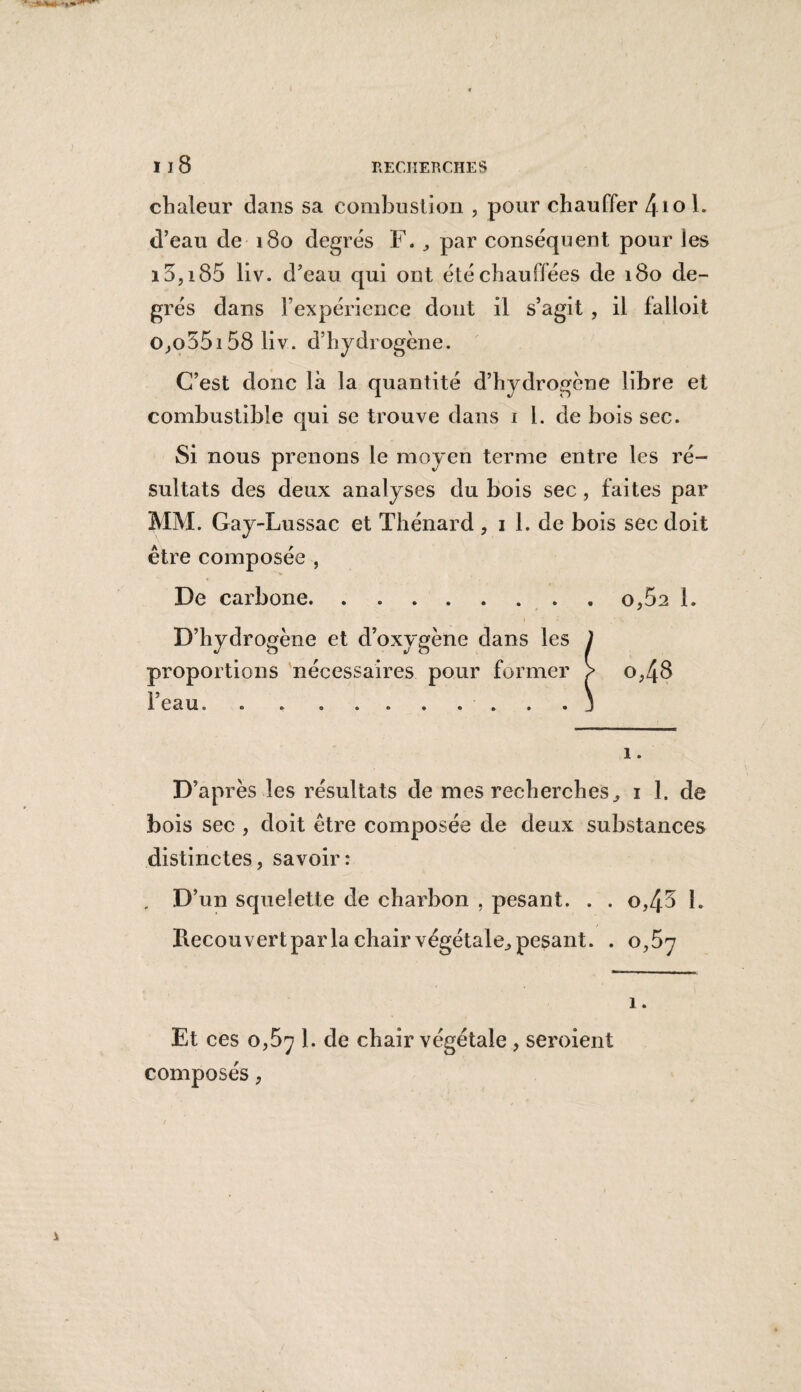 chaleur dans sa combustion , pour chauffer \\o h d’eau de 180 degrés F. par conséquent pour les 15,i 85 liv. d’eau qui ont été chauffées de 180 de¬ grés dans Fexpérience dont il s’agit , il falloit o,o55i58 liv. d’hydrogène. C’est donc là la quantité d’hydrogène libre et combustible qui se trouve dans 1 l. de bois sec. Si nous prenons le moyen terme entre les ré¬ sultats des deux analyses du bois sec , faites par MM. Gay-Lussac et Thénard , 1 1. de bois sec doit être composée , De carbone.o,5a 1. D’hydrogène et d’oxygène dans les J proportions nécessaires pour former ? o,48 l'eau. . . ..j 1. D’après les résultats de mes recherches, 1 1, de bois sec , doit être composée de deux substances distinctes, savoir: , D’un squelette de charbon , pesant. . . o,45 1. / Hecou vert parla chair végétale., pesant. . 0,57 1. Et ces 0,57 1. de chair végétale , seroient composés,