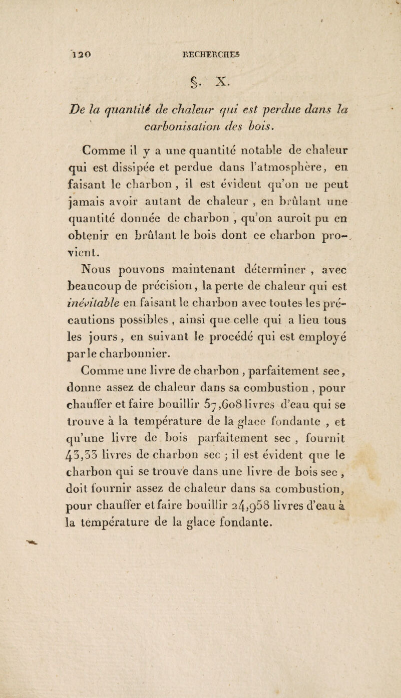 S- x. De la quantité de chaleur qui est perdue dans la carbonisation des bois. Comme il y a une quantité notable de chaleur qui est dissipée et perdue dans l’atmosphère, en faisant le charbon , il est évident qu’on ne peut jamais avoir autant de chaleur , en brûlant une quantité donnée de charbon , qu'on auroit pu en obtenir en brûlant le bois dont ce charbon pro¬ vient. Nous pouvons maintenant déterminer , avec beaucoup de précision, la perte de chaleur qui est inévitable en faisant le charbon avec toutes les pré¬ cautions possibles , ainsi que celle qui a lieu tous les jours, en suivant le procédé qui est employé parle charbonnier. Comme une livre de charbon , parfaitement sec, donne assez de chaleur dans sa combustion , pour chauffer et faire bouillir 5y,6o8 livres d’eau qui se trouve à la température de la glace fondante , et qu’une livre de bois parfaitement sec , fournit 43,53 livres de charbon sec ; il est évident que le charbon qui se trouve dans une livre de bois sec , doit fournir assez de chaleur dans sa combustion, pour chauffer et faire bouillir 24,958 livres d’eau à la température de la glace fondante.