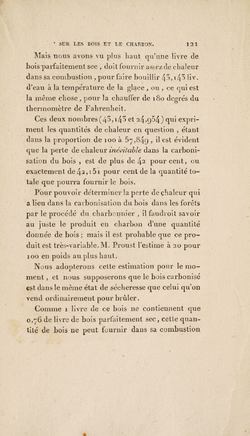 Mais nous avons vu pins haut qu’une livre de Lois parfaitement sec , doit fournir assez de chaleur dans sa combustion , pour faire bouillir 45,^4^ Hv. d’eau à la température de la glace ou , ce qui est la même chose, pour la chauffer de 180 degrés du thermomètre de Fahrenheit. Ces deux nombres (43,145 et 24,954) qui expri¬ ment les quantités de chaleur en question , étant dans la proportion de 100 à 57,849 , il est évident que la perte de chaleur inévitable dans la carboni¬ sation du bois , est de plus de [\i pour cent, ou exactement de42,i5i pour cent de la quantité to¬ tale que pourra fournir le bois. Pour pouvoir déterminer la perte de chaleur qui a lieu dans la carbonisation du bois dans les forêts par le procédé du charbonnier , il faudroit savoir au juste le produit en charbon d’une quantité donnée de bois ; mais il est probable que ce pro¬ duit est très-variable. M. Proust l’estime à 20 pour 100 en poids au plus haut. Nous adopterons cette estimation pour le mo¬ ment , et nous supposerons que le bois carbonisé est dans le même état de sécheresse que celui qu’on vend ordinairement pour brûler. Comme 1 livre de ce bois ne contiennent que 0,76 de livre de bois parfaitement sec, cette quan¬ tité de bois ne peut fournir dans sa combustion »