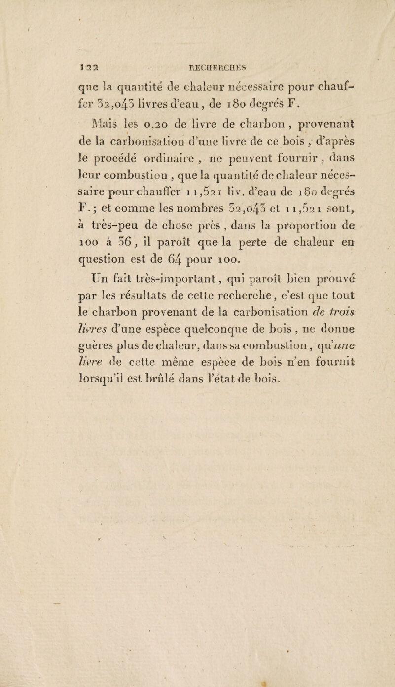 que la quantité de chaleur nécessaire pour chauf¬ fer 52,o/j-5 livres d’eau, de 180 degrés F. Mais les 0.20 de livre de charbon , provenant 1 de la carbonisation d'une livre de ce bois , d’après le procédé ordinaire , ne peuvent fournir , dans leur combustion , que la quantité de chaleur néces¬ saire pour chauffer ii,52i liv. d’eau de 180 degrés F. ; et comme les nombres 5a,o43 et 11,5a 1 sont, à très-peu de chose près , dans la proportion de 100 à 56, il paroît que la perte de chaleur en question est de 64 pour 100. Un fait très-important, qui paroît bien prouvé par les résultats de cette recherche, c’est que tout le charbon provenant de la carbonisation de trois livres d’une espèce quelconque de bois , ne donne guères plus de chaleur, dans sa combustion , qu'une livre de cette même espèce de bois n’en fournit lorsqu’il est brûlé dans l’état de bois.