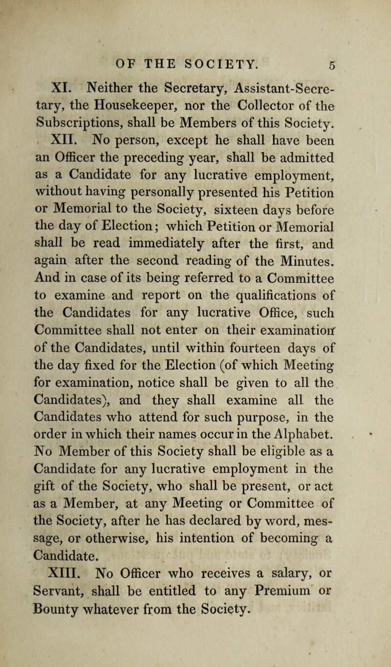 XI. Neither the Secretary, Assistant-Secre¬ tary, the Housekeeper, nor the Collector of the Subscriptions, shall be Members of this Society. XII. No person, except he shall have been an Officer the preceding year, shall be admitted as a Candidate for any lucrative employment, without having personally presented his Petition or Memorial to the Society, sixteen days before the day of Election; which Petition or Memorial shall be read immediately after the first, and again after the second reading of the Minutes. And in case of its being referred to a Committee to examine and report on the qualifications of the Candidates for any lucrative Office, such Committee shall not enter on their examination of the Candidates, until within fourteen days of the day fixed for the Election (of which Meeting for examination, notice shall be given to all the Candidates), and they shall examine all the Candidates who attend for such purpose, in the order in which their names occur in the Alphabet. No Member of this Society shall be eligible as a Candidate for any lucrative employment in the gift of the Society, who shall be present, or act as a Member, at any Meeting or Committee of the Society, after he has declared by word, mes¬ sage, or otherwise, his intention of becoming a Candidate. / XIII. No Officer who receives a salary, or Servant, shall be entitled to any Premium or Bounty whatever from the Society.