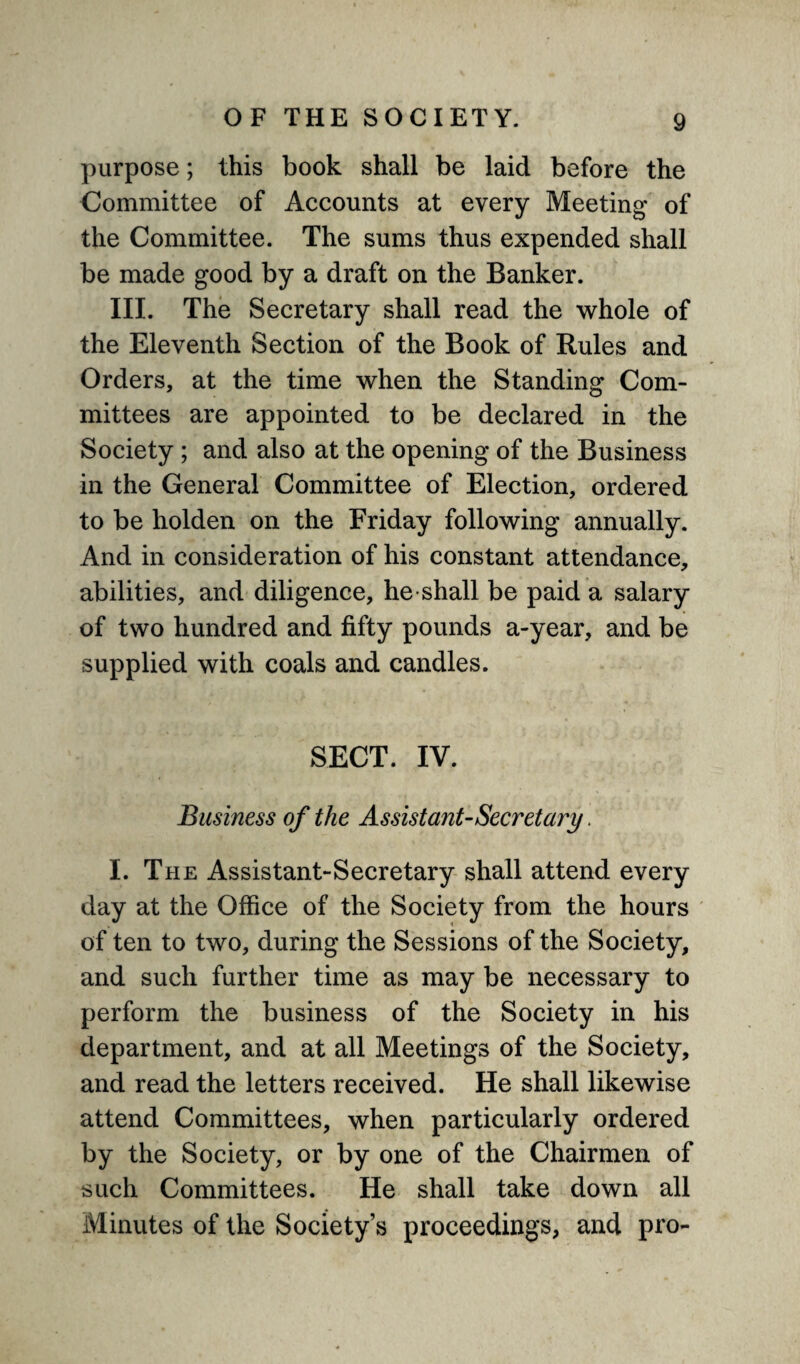 purpose; this book shall be laid before the Committee of Accounts at every Meeting of the Committee. The sums thus expended shall be made good by a draft on the Banker. III. The Secretary shall read the whole of the Eleventh Section of the Book of Buies and Orders, at the time when the Standing Com¬ mittees are appointed to be declared in the Society ; and also at the opening of the Business in the General Committee of Election, ordered to be holden on the Friday following annually. And in consideration of his constant attendance, abilities, and diligence, he shall be paid a salary of two hundred and fifty pounds a-year, and be supplied with coals and candles. SECT. IV. Business of the Assistant-Secretary. I. The Assistant-Secretary shall attend every day at the Office of the Society from the hours of ten to two, during the Sessions of the Society, and such further time as may be necessary to perform the business of the Society in his department, and at all Meetings of the Society, and read the letters received. He shall likewise attend Committees, when particularly ordered by the Society, or by one of the Chairmen of such Committees. He shall take down all Minutes of the Society’s proceedings, and pro-