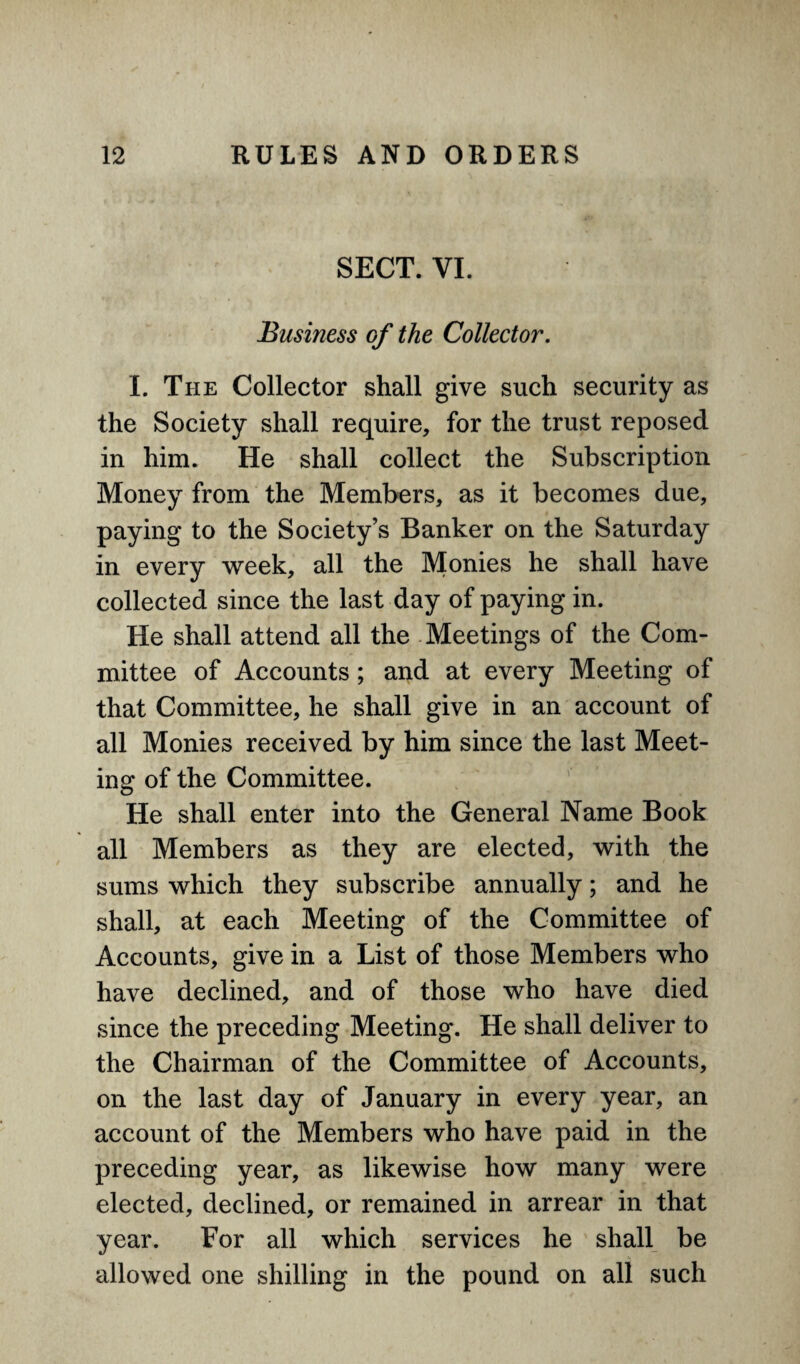 SECT. VI. Business of the Collector. I. The Collector shall give such security as the Society shall require, for the trust reposed in him. He shall collect the Subscription Money from the Members, as it becomes due, paying to the Society’s Banker on the Saturday in every week, all the Monies he shall have collected since the last day of paying in. He shall attend all the Meetings of the Com¬ mittee of Accounts ; and at every Meeting of that Committee, he shall give in an account of all Monies received by him since the last Meet¬ ing of the Committee. He shall enter into the General Name Book all Members as they are elected, with the sums which they subscribe annually; and he shall, at each Meeting of the Committee of Accounts, give in a List of those Members who have declined, and of those who have died since the preceding Meeting. He shall deliver to the Chairman of the Committee of Accounts, on the last day of January in every year, an account of the Members who have paid in the preceding year, as likewise how many were elected, declined, or remained in arrear in that year. For all which services he shall be allowed one shilling in the pound on all such