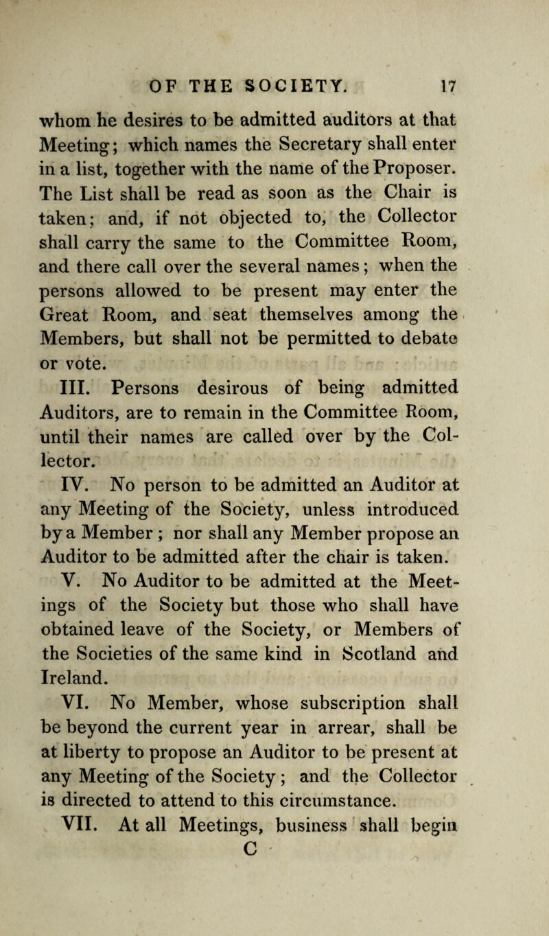 whom he desires to be admitted auditors at that Meeting; which names the Secretary shall enter in a list, together with the name of the Proposer. The List shall be read as soon as the Chair is taken; and, if not objected to, the Collector shall carry the same to the Committee Room, and there call over the several names; when the persons allowed to be present may enter the Great Room, and seat themselves among the Members, but shall not be permitted to debate or vote. III. Persons desirous of being admitted Auditors, are to remain in the Committee Room, until their names are called over by the Col¬ lector. IV. No person to be admitted an Auditor at any Meeting of the Society, unless introduced by a Member ; nor shall any Member propose an Auditor to be admitted after the chair is taken. V. No Auditor to be admitted at the Meet¬ ings of the Society but those who shall have obtained leave of the Society, or Members of the Societies of the same kind in Scotland and Ireland. VI. No Member, whose subscription shall be beyond the current year in arrear, shall be at liberty to propose an Auditor to be present at any Meeting of the Society ; and the Collector is directed to attend to this circumstance. VII. At all Meetings, business shall begin C