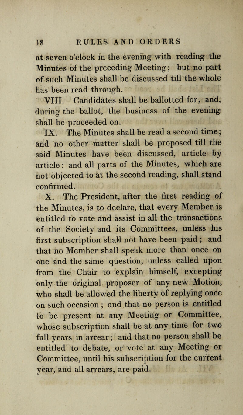 » at seven o’clock in the evening with reading the Minutes of the preceding Meeting; but no part of such Minutes shall be discussed till the whole has been read through. VIII. Candidates shall be ballotted for, and, during the ballot, the business of the evening shall be proceeded on. IX. The Minutes shall be read a second time; and no other matter shall be proposed till the said Minutes have been discussed, article by article: and all parts of the Minutes, which are not objected to at the second reading, shall stand confirmed. X. The President, after the first reading of the Minutes, is to declare, that every Member is entitled to vote and assist in all the transactions of the Society and its Committees, unless his first subscription shall not have been paid ; and that no Member shall speak more than once on one and the same question, unless called upon from the Chair to explain himself, excepting only the original proposer of any new Motion, who shall be allowed the liberty of replying once on such occasion ; and that no person is entitled to be present at any Meeting or Committee, whose subscription shall be at any time for two full years in arrear; and that no person shall be entitled to debate, or vote at any Meeting or Committee, until his subscription for the current year, and all arrears, are paid.