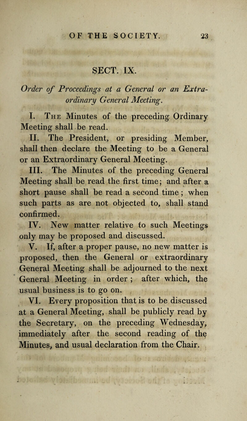 SECT. IX. Order of Proceedings at a General or an Extra¬ ordinary General Meeting. I. The Minutes of the preceding Ordinary Meeting shall be read. II. The President, or presiding Member, shall then declare the Meeting to be a General or an Extraordinary General Meeting. III. The Minutes of the preceding General Meeting shall be read the first time; and after a short pause shall be read a second time; when such parts as are not objected to, shall stand confirmed. IV. New matter relative to such Meetings only may be proposed and discussed. V. If, after a proper pause, no new matter is proposed, then the General or extraordinary General Meeting shall be adjourned to the next General Meeting in order ; after which, the usual business is to go on. VI. Every proposition that is to be discussed at a General Meeting, shall be publicly read by the Secretary, on the preceding Wednesday, immediately after the second reading of the Minutes, and usual declaration from the Chair.