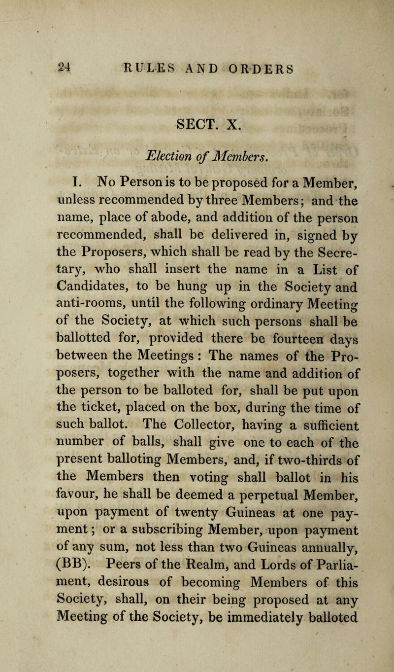 SECT. X. Election of Members. I. No Person is to be proposed for a Member, unless recommended by three Members; and the name, place of abode, and addition of the person recommended, shall be delivered in, signed by the Proposers, which shall be read by the Secre¬ tary, who shall insert the name in a List of Candidates, to be hung up in the Society and anti-rooms, until the following ordinary Meeting of the Society, at which such persons shall be ballotted for, provided there be fourteen days between the Meetings : The names of the Pro¬ posers, together with the name and addition of the person to be balloted for, shall be put upon the ticket, placed on the box, during the time of such ballot. The Collector, having a sufficient number of balls, shall give one to each of the present balloting Members, and, if two-thirds of the Members then voting shall ballot in his favour, he shall be deemed a perpetual Member, upon payment of twenty Guineas at one pay¬ ment ; or a subscribing Member, upon payment of any sum, not less than two Guineas annually, (BB). Peers of the Realm, and Lords of Parlia¬ ment, desirous of becoming Members of this Society, shall, on their being proposed at any Meeting of the Society, be immediately balloted