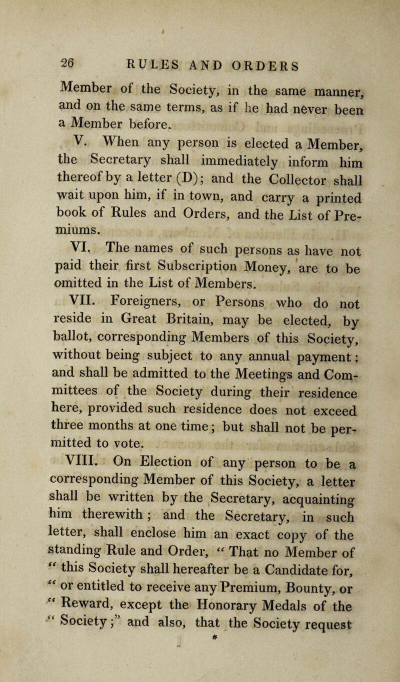 Member of the Society, in the same manner, and on the same terms, as if he had never been a Member before. V. When any person is elected a Member, the Secretary shall immediately inform him thereof by a letter (D); and the Collector shall wait upon him, if in town, and carry a printed book of Rules and Orders, and the List of Pre¬ miums. VI. The names of such persons as have not paid their first Subscription Money, are to be omitted in the List of Members. VII. Foreigners, or Persons who do not reside in Great Britain, may be elected, by ballot, corresponding Members of this Society, without being subject to any annual payment: and shall be admitted to the Meetings and Com¬ mittees of the Society during their residence here, provided such residence does not exceed three months at one time; but shall not be per¬ mitted to vote. VIII. On Election of any person to be a corresponding Member of this Society, a letter shall be written by the Secretary, acquainting him therewith; and the Secretary, in such letter, shall enclose him an exact copy of the standing Rule and Order, “ That no Member of “ this Society shall hereafter be a Candidate for, “ or entitled to receive any Premium, Bounty, or  Reward, except the Honorary Medals of the “ Societyand also, that the Society request