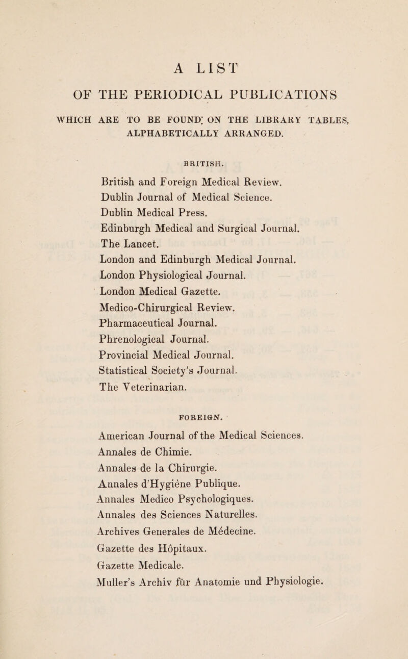 A LIST OF THE PEKIODICAL PUBLICATIONS WHICH ARE TO BE FOUND; ON THE LIBRARY TABLES, ALPHABETICALLY ARRANGED. BRITISH. British and Foreign Medical Review. Dublin Journal of Medical Science. Dublin Medical Press. Edinburgh Medical and Surgical Journal. The Lancet. London and Edinburgh Medical Journal. London Physiological Journal. London Medical Gazette. Medico-Chirurgical Review\ Pharmaceutical Journal. Phrenological Journal. Provincial Medical Journal. Statistical Society's eJournal. The Veterinarian. FOREIGN. American Journal of the Medical Sciences. Annales de Chimie. Annales de la Chirurgie. Annales d'Hygiene Publique. Annales Medico Psychologiques. Annales des Sciences Naturelles. Archives Generales de Medecine. Gazette des Hopitaux. Gazette Medicale. Muller’s Archiv fur Anatomie und Physiologie.