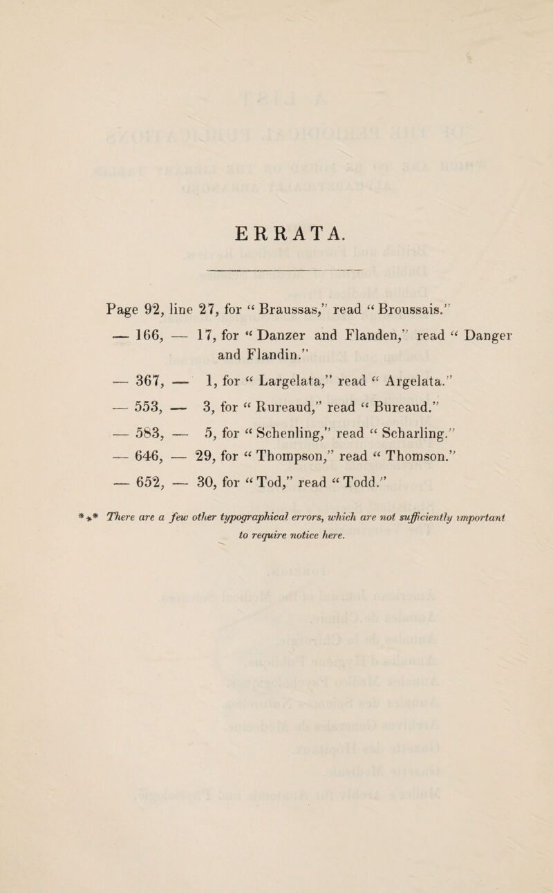 ERRATA. Page 92, line 27, for ‘‘ Braussas,’' read ‘‘Broussais.” — 166, - — 17, for “ Danzer and Flanden,” read Danger and Flandin.” — 367, - — 1, for “ Largelata,” read Argelata.” — 553, - - 3, for “ Rureaud,” read ‘‘ Bureaud.” — 583, - — 646, - - 5, for Schenling,” read Scharling.” - 29, for “ Thompson,” read “ Thomson.” — 652, — 30, for “ Tod,” read “ Todd.” * There art a few other typographical errors, which are not sufficiently important to require notice here.
