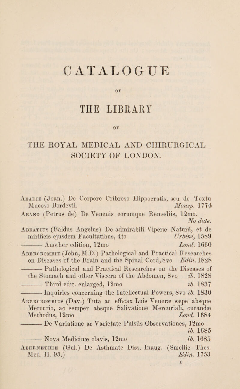 OF THE LIBRARY OF THE ROYAL MEDICAL AND CHIRURCxICAL SOCIETY OF LONDON. Abadie (Joan.) De Corpore Cribroso Hippocratis, sen de Textu Mucoso Bordevii. Monsp, 1774 Abano (Petrus de) De Venenis eorumqne Remediis, 12mo. No date. Abbatius (Baldus Angelas) De admirabili Viperse Natura, et de mirificis ejusdem Facultatibus, 4to Urhini, 1589 -Another edition, 12mo Lond. 1660 Aberceombie (John, M.D.) Pathological and Practical Researches on Diseases of the Brain and the Spinal Cord, 8vo Edin. 1828 -Pathological and Practical Researches on the Diseases of the Stomach and other Viscera of the Abdomen, 8vo ih. 1828 - Third edit, enlarged, 12mo ih. 1837 -Inquiries concerning the Intellectual Powers, 8vo ih. 1830 Abeecrombius (Dav.) Tuta ac efficax Luis Venerse ssepe absque Mercurio, ac semper absque Salivatione Mercuriali, curandse Methodus, 12mo Lond. 1684 -De Variatione ac Varietate Pulsus Observationes, 12mo ih. 1685 -Nova Medicinm clavis, 12mo ih. 1685 Abernethie (Gul.) De Asthmate Diss. Inaug. (Smellie Thes. Med. 11. 95.) Edin. 1753 B