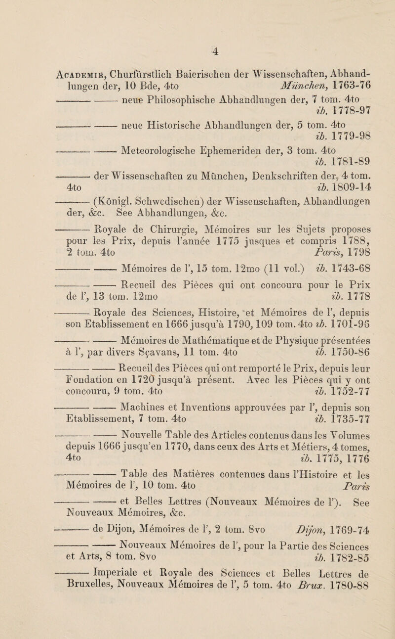 Academie, Churfiirstlich Baierischen der Wissenschaften, Abhand- lungen der, 10 Bde, 4to Munchen, 1763-76 -neue PhilosopMsclie Abhandlnngen der, 7 tom. 4to ib. 1778-97 ---neue Historische Abhandlungen der, 5 tom. 4to ib. 1779-98 -Meteorologiscbe Ephemeriden der, 3 tom. 4to ib. 1781-89 -- der Wissenschaften zu Munchen, Denkschriften der, 4 tom. 4to ib. 1809-14 -(Konigl. Schwedischen) der Wissenschaften, Abhandlungen der, &c. See Abhandlungen, (fee. --Roy ale de Chirurgie, Memoires sur les Sujets proposes pour les Prix, depuis I’annee 1775 jusques et compris 1788, ■2 tom. 4to Paris^ 1798 -Memoires de V, 15 tom. 12mo (11 vol.) ib. 1743-68 --- Recueil des Pieces qui ont concouru pour le Prix de r, 13 tom. 12mo ib. 1778 -Royale des Sciences, Histoire, ’et Memoires de 1’, depuis son Etablissement en 1666 jusqu’a 1790,109 tom. 4to tb. 1701-96 -Memoires de Mathematique et de Physique presentees a r, par divers Scavans, 11 tom. 4to ib. 1750-86 -Recueil des Pieces qui ont remporte le Prix, depuis leur Fondation en 1720 jusqu’a present. Avec les Pieces qui y ont concouru, 9 tom. 4to ib. 1752-77 -Machines et Inventions approuvees par 1’, depuis son Etablissement, 7 tom. 4to ib. 1735-77 —-Nouvelle Table des Articles contenus dans les Volumes depuis 1666 jusqu’en 1770, dans ceux des Arts et Metiers, 4 tomes, 4to ib. 1775, 1776 --— Table des Matieres contenues dans I’Histoire et les Memoires de F, 10 tom. 4to Paris -et Belles Lettres (Nouveaux Memoires de F). See Nouveaux Memoires, (fee. -de Dijon, Memoires de F, 2 tom. 8vo Dijon^ 1769-74 -Nouveaux Memoires de F, pour la Partie des Sciences et Arts, 8 tom. 8vo ib. 1782-85 -Imperiale et Royale des Sciences et Belles Lettres de Bruxelles, Nouveaux Memoires de F, 5 tom. 4to Brux. 1780-88