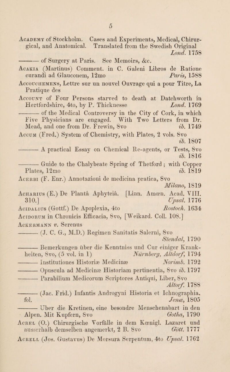 Academy of Stockholm. Cases and Experiments, Medical, Chirur- gical, and Anatomical. Translated from the Swedish Original Lond. 1758 -of Surgery at Paris. See Memoirs, &c. Acakia (Martinus) Comment, in C. Galeni Libros de Ratione curandi ad Glauconem, 12mo Paris, 1588 Accouchemens, Lettre sur un nouvel Ouvrage qui a pour Titre, La Pratique des Account of Four Persons starved to death at Datchworth in Hertfordshire, 4to, by P. Thicknesse Lond. 1769 -of the Medical Controversy in the City of Cork, in which Five Physicians are engaged. With Two Letters from Dr. Mead, and one from Dr. Frewin, 8vo ih. 1749 Accum (Fred.) System of Chemistry, with Plates, 2 vols. 8vo ih. 1807 -A practical Essay on Chemical Re-agents, or Tests, 8vo ih. 1816 -Guide to the Chalybeate Spring of Thetford ; with Copper Plates, 12mo ih. 1819 Acekbi (F. Enr.) Annotazioni de medicina pratica, 8vo Milano, 1819 Acharius (E.) De Planta Aphyteia. [Linn. Amoen. Acad. VIII. 310.] Upsal. 1776 Acidalius (Gottf.) De Apoplexia, 4to Rostoch. 1634 Acidorum in Chronicis Efficacia, 8vo, [Weikard. Coll. 108.] AcreRMANN v. Serenus -(J. C. G., M.D.) Regimen Sanitatis Salerni, 8vo Stendal, 1790 -Bemerkungen iiber die Kenntniss und Cur einiger Krank- heiten, 8vo, (5 vol. in 1) Nilrnherg, Altdorf, 1794 -Institutiones Historise Medicinae Norimh. 1792 -Opuscula ad Medicinae Historiam pertinentia, 8vo ih. 1797 - Parabilium Medicorum Scriptores Antiqui, Liber, 8vo Altoj'f. 1788 -(.lac. Frid.) Infantis Androgyni Historia et Ichnographia, fob Jence, 1805 -Uber die Kretinen, eine besondre Menschenabart in den Alpen. Mit Kupfern, 8vo Gotha, 1790 Acrel (0.) Chirurgische Vorfalle in dem Koenigl. Lazaret und ausserhalb demselben angemerkt, 2 B. 8vo Gott. 1777 Acrell (Jos. Gustaviis) De Morsura Serpentum, 4to Upsal. 1762