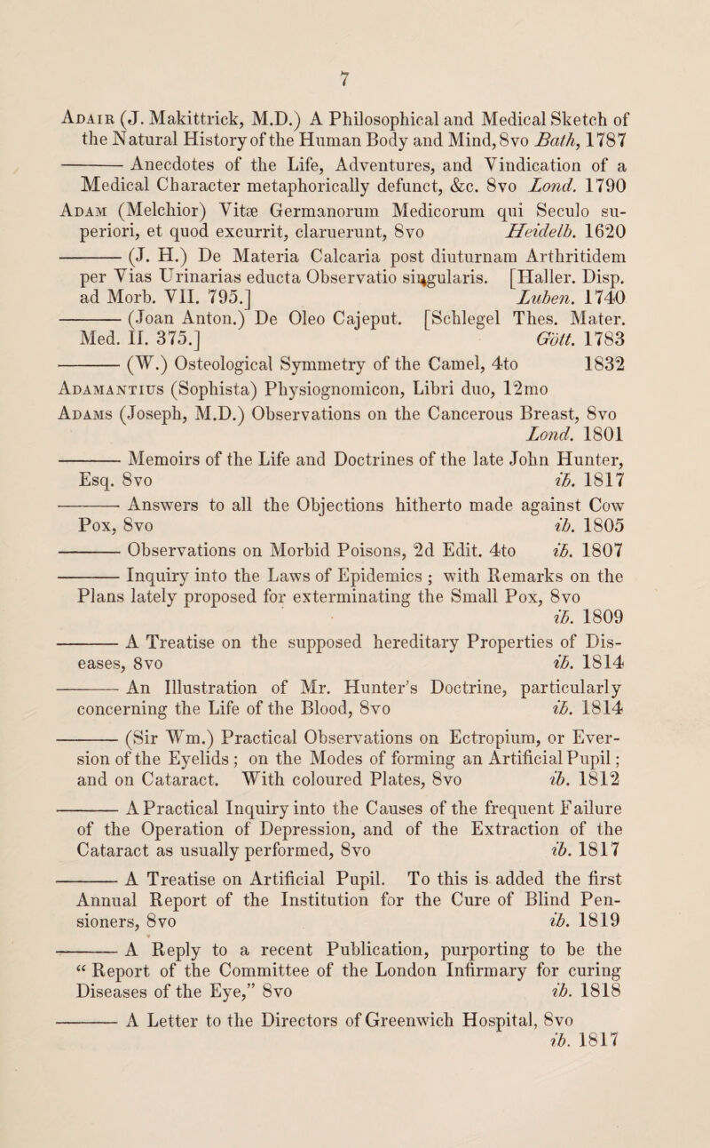 Adair (J. Makittrick, M.D.) A Philosophical and Medical Sketch of the Natural History of the Human Body and Mind, 8vo Bath, 1787 -Anecdotes of the Life, Adventures, and Yindication of a Medical Character metaphorically defunct, &c. 8vo Bond. 1790 Adam (Melchior) Vitae Germanorum Medicorum qui Seculo su- periori, et quod excurrit, claruerunt, 8vo Heidelh. 1620 -(J. H.) De Materia Calcaria post diuturnam Arthritidem per Vias Urinarias educta Observatio sii^gularis. [Haller. Disp. ad Morb. VH. 795.] Luben. 1740 -(Joan Anton.) De Oleo Cajeput. [Schlegel Thes. Mater. Med. H. 375.] Gdtt. 1783 -C^-) Osteological Symmetry of the Camel, 4to 1832 Adamantius (Sophista) Physiognomicon, Libri duo, 12mo Adams (Joseph, M.D.) Observations on the Cancerous Breast, 8vo Bond. 1801 -Memoirs of the Life and Doctrines of the late John Hunter, Esq. 8VO ih. 1817 •-- Answers to all the Objections hitherto made against Cow Pox, 8VO ih, 1805 -Observations on Morbid Poisons, 2d Edit. 4to ih, 1807 -Inquiry into the Laws of Epidemics ; with Remarks on the Plans lately proposed for exterminating the Small Pox, 8vo ih, 1809 -A Treatise on the supposed hereditary Properties of Dis¬ eases, 8vo ih, 1814 -An Illustration of Mr. Hunter’s Doctrine, particularly concerning the Life of the Blood, 8vo ih, 1814 -(Sir Wm.) Practical Observations on Ectropium, or Ever¬ sion of the Eyelids ; on the Modes of forming an Artificial Pupil; and on Cataract. With coloured Plates, 8vo ih, 1812 -A Practical Inquiry into the Causes of the frequent Failure of the Operation of Depression, and of the Extraction of the Cataract as usually performed, 8vo ih. 1817 -A Treatise on Artificial Pupil. To this is added the first Annual Report of the Institution for the Cure of Blind Pen¬ sioners, 8 VO ih. 1819 H -A Reply to a recent Publication, purporting to be the “ Report of the Committee of the London Infirmary for curing Diseases of the Eye,” 8vo ih. 1818 -A Letter to the Directors of Greenwich Hospital, 8vo ih. 1817