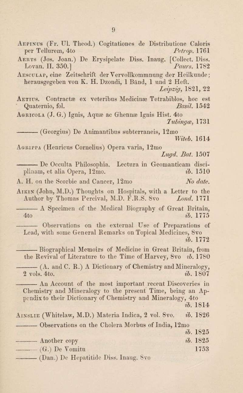 Aepinus (Fr. Ul. Tlieod.) Cogitationes de Distributione Caloris per Tellurem, 4to Peh'op. 1761 Aerts (Jos. Joan.) De Erysipelate Diss. Inaug. [Collect. Diss. Lovan. 11. 350.] Paurs. 178*2 Aesculap, eine Zeitsclirift der Yervollkommnung der Heilkunde; herausgegeben von K. H. Dzondi, 1 Band, 1 und 2 Heft. Leipzig, 1821, 22 Aetius. Contractee ex veteribus Medicinae Tetrabiblos, hoc est Qnaternio, fob Basil. 1542 Agricola (J. G.) Ignis, Aquae ac Ghennae Ignis Hist. 4to Tubing (E, 1731 -(Georgius) De Animantibus subterraneis, 12mo Witeb. 1614 Agrippa (Henricns Cornelius) Opera varia, 12nio Lugd. Bat. 1507 -De Occulta Philosophia. Lectura in Geomanticam disci- plinam, et alia Opera, 12mo. ih. 1510 A. H. on the Scorbie and Cancer, 12mo No date. Aikin (John, M.D.) Thoughts on Hospitals, with a Letter to the Author by Thomas Percival, M.D. F.R.S. 8vo Lond. 1771 -A Specimen of the Medical Biography of Great Britain, 4to ih. 1775 - Observations on the external Use of Preparations of Lead, with some General Remarks on Topical Medicines, 8vo ih. 1772 -Biographical Memoirs of Medicine in Great Britain, from the Revival of Literature to the Time of Harvey, 8vo ih. 1780 -(A. and C. R.) A Dictionary of Chemistry and Mineralogy, 2 vols. 4to. ih. 1807 -An Account of the most important recent Discoveries in Chemistry and Mineralogy to the present Time, being an Ap¬ pendix to their Dictionary of Chemistry and Mineralogy, 4to ih. 1814 Ainslie (Whitelaw, M.D.) Materia Indica, 2 vol. 8vo. ih. 1826 -Observations on the Cholera Morbus of India, 12mo ih. 1825 ih. 1825 1753 Another copy (G.) De Vomitu (Dan.) De Hepatitide Diss, Inang. 8vo