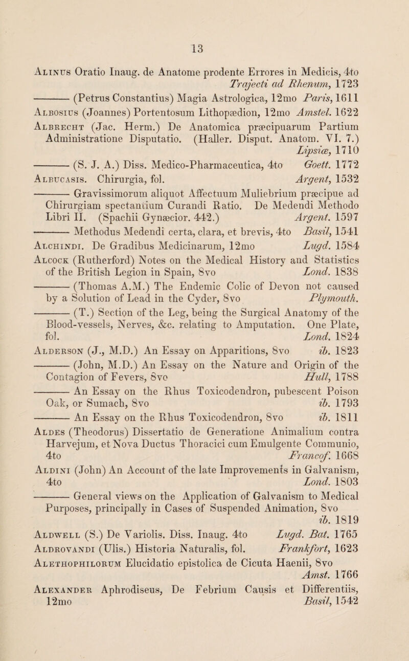 Alinus Oratio Iiiaug. de Anatome prodente Errores in Medicis, 4to Trajecti ad Rhenwn, 1723 -(Petrus Constantins) Magia Astrologica, 12nio Paris^ 1611 Albosius (Joannes) Portentosum Lithopgedion, 12mo Amstel. 1622 Albrecht (Jac. Herm.) De Anatomica prsecipnarum Partium Administratione Disputatio. (Haller. Disput. Anatom. VI. 7.) LipsicB, 1710 -(S. J. A.) Diss. Medico-Pharmaceutica, 4to Goett. 1772 Albucasis. Chirurgia, fol. Argent^ 1532 -Gravissimorum aliquot Alfectuum Muliebrium prsecipue ad Chirurgiam spectandum Curandi Ratio. De Medendi Mettiodo Libri II. (Spachii Gynsecior. 442.) Argent. 1597 -Methodus Aledendi certa, clara, et brevis, 4to Basil, 1541 Alchindi. De Gradibus Medicinarum, 12mo Lugd. 1584 Alcock (Rutherford) Notes on the Medical History and Statistics of the British Legion in Spain, 8vo Lond. 1838 -(Thomas A.M.) The Endemic Colic of Devon not caused by a Solution of Lead in the Cyder, 8vo Plymouth. -(T.) Section of the Leg, being the Surgical Anatomy of the Blood-vessels, Nerves, &c. relating to Amputation. One Plate, fol. Lond. 1824 Alderson (J., M.D.) An Essay on Apparitions, 8vo ih. 1823 -(John, M.D.) An Essay on the Nature and Origin of the Contagion of Fevers, 8vo IIull, 1788 -An Essay on the Rhus Toxicodendron, pubescent Poison Oak, or Sumach, 8vo ih. 1793 -An Essay on the Rhus Toxicodendron, 8vo ih. 1811 Aldes (Theodorus) Dissertatio de Generatione Animalium contra Harvejum, etNova Ductus Thoracici cum Emulgente Communio, 4to Francof. 1668 Aldini (John) An Account of the late Improvemenfs in Galvanism, 4to ’ Lond. 1803 -General views on the Application of Galvanism to Medical Purposes, principally in Cases of Suspended Animation, 8vo ih. 1819 Aldwell (S.) De Yariolis. Diss. Inaug. 4to Lugd. Bat. 1765 Aldrovandi (Ulis.) Historia Naturalis, fol. Frankfort, 1623 Alethophilorum Elucidatio epistolica de Cicuta Haenii, 8vo Amst. 1766 Alexander Aphrodiseus, De Febrium Causis et Differentiis, 12 mo Basil, 1542