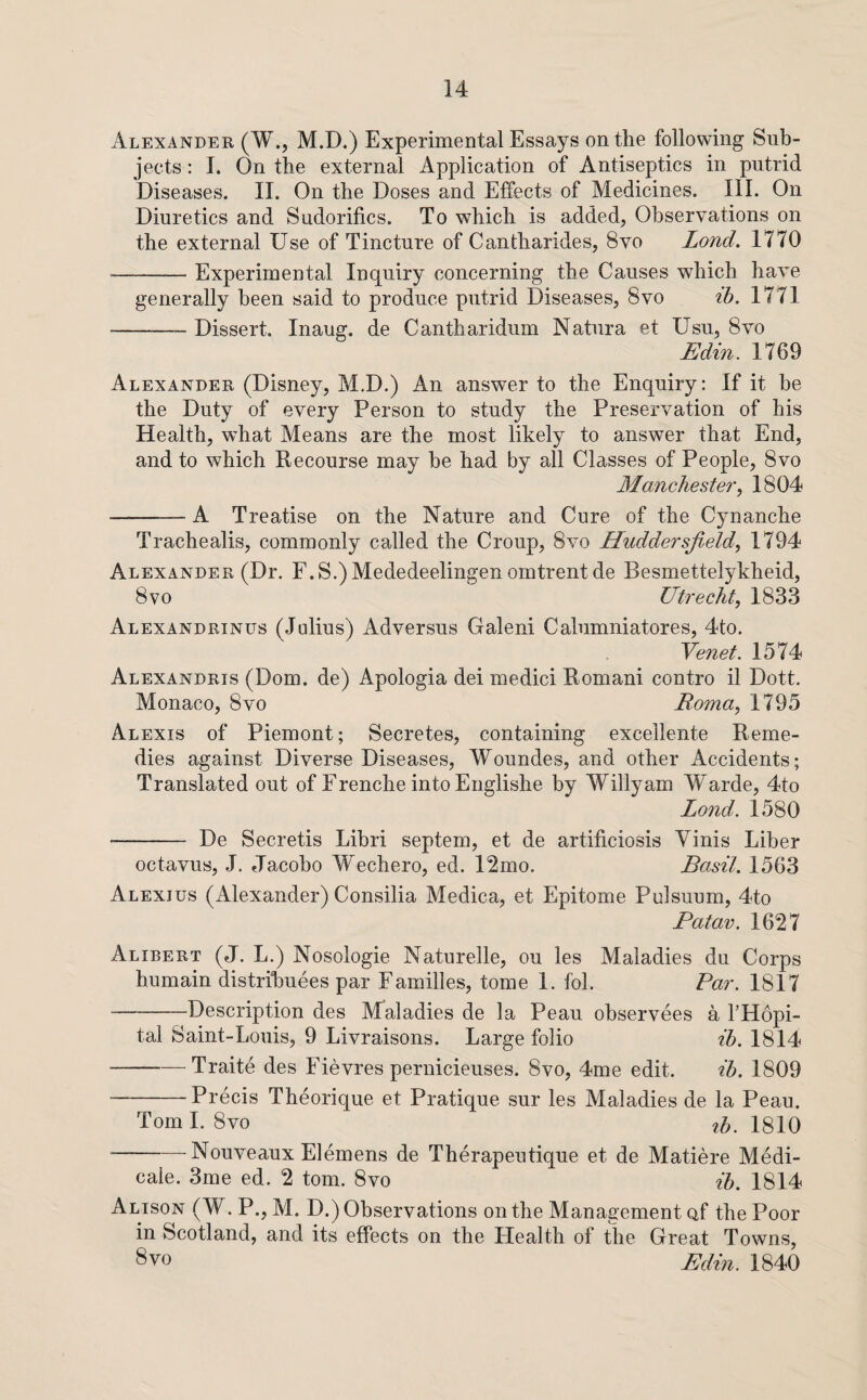 Alexander (W., M.D.) Experimental Essays on the following Sub¬ jects : I. On the external Application of Antiseptics in putrid Diseases. II. On the Doses and Effects of Medicines. III. On Diuretics and Sudorifics. To which is added, Observations on the external Use of Tincture of Cantharides, 8vo Lond. 1770 -Experimental Inquiry concerning the Causes which have generally been said to produce putrid Diseases, 8vo ib, 1771 -Dissert. Inaug. de Cantharidum Natura et Usu, 8vo Edin. 1769 Alexander (Disney, M.D.) An answer to the Enquiry: If it he the Duty of every Person to study the Preservation of his Health, what Means are the most likely to answer that End, and to which Recourse may he had by all Classes of People, 8vo Manchester^ 1804 -A Treatise on the Nature and Cure of the Cynanche Trachealis, commonly called the Croup, 8vo Huddersfield, 1794 Alexander (Dr. F.S.)Mededeelingen omtrentde Besmettelykheid, 8 VO Utrecht, 1833 Alexandrines (Jalius) Adversus Galeni Calumniatores, 4to. Yenet. 1574 Alexandris (Dom. de) Apologia dei medici Romani contro il Dott. Monaco, 8vo Roma, 1795 Alexis of Piemont; Secretes, containing excellente Reme¬ dies against Diverse Diseases, Woundes, and other Accidents; Translated out of Frenche into Englishe by Willy am Warde, 4to Lond. 1580 ■- De Secretis Lihri septem, et de artificiosis Yinis Liber octavus, J. Jacoho W^echero, ed. 12mo. Basil. 1563 Alexius (Alexander) Consilia Medica, et Epitome Pulsuum, 4to Patav. 1627 Alibert (J. L.) Nosologie Naturelle, ou les Maladies du Corps humain distrihuees par Families, tome 1. fob Par. 1817 -Description des Maladies de la Peau observees a I’Hopi- tal Saint-Louis, 9 Livraisons. Large folio tTi. 1814 -Traite des Fievres pernicieuses. 8vo, 4me edit. ih. 1809 -Precis Theorique et Pratique sur les Maladies de la Peau. Toml. 8vo 1810 -Nouveaux Elemens de Therapeutique et de Matiere Medi- cale. 3me ed. 2 tom. 8vo ih. 1814 Alison (W. P., M. D.) Observations on the Management Qf the Poor in Scotland, and its effects on the Health of the Great Towns, 8vo Edin. 1840