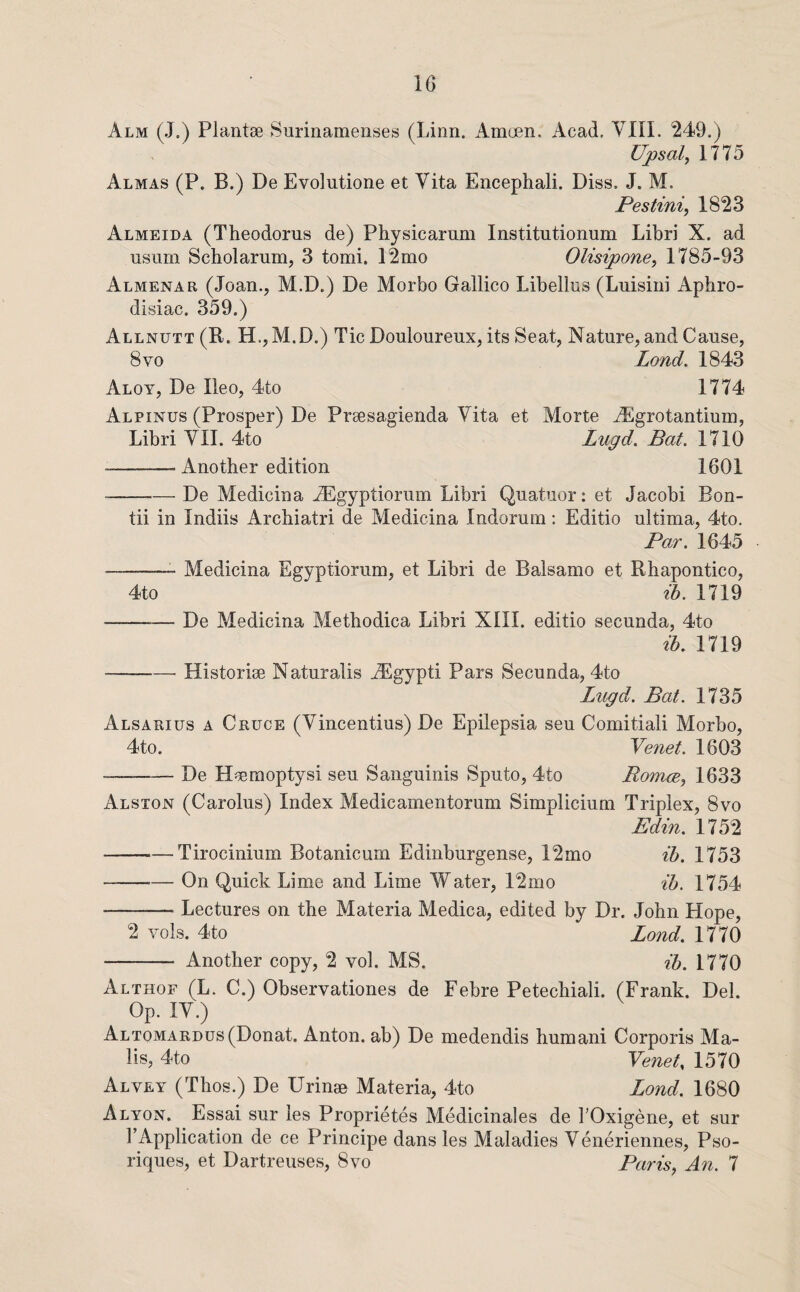 Alm (J.) Plantse Surinamenses (Linn. Amoen. Acad. VIII. '249.) Upsal^ 1775 Almas (P. B.) De Evolutione et Vita Encephali. Diss. J. M. Pestini, 1823 Almeida (Theodorus de) Physicarum Institutionum Libri X. ad usum Scholarum, 3 tomi. 12mo Olisipone, 1785-93 Almenar (Joan., M.D.) De Morbo Gallico Libellus (Lmsiiii Aphro¬ disiac. 359.) Allnutt(II. H.jM.D.) Tic Douloureux, its Seat, Nature, and Cause, 8 VO Lond. 1843 Aloy, De Ileo, 4to 1774 Alpines (Prosper) De Preesagienda Vita et Morte ^Egrotantium, Libri VII. 4to Lugd. Bat. 1710 • -Another edition 1601 -De Medicina .^gyptiorum Libri Quatuor: et Jacobi Eon- tii in Indiis Archiatri de Medicina Indorum: Editio ultima, 4to. Par. 1645 -—- Medicina Egyptiorum, et Libri de Balsamo et Rhapontico, 4to ih. 1719 -De Medicina Methodica Libri XIII. editio secunda, 4to ih. 1719 -- Historise Naturalis ^Egypti Pars Secunda, 4to Lugd. Bat. 1735 Alsarius a Cruce (Vincentius) De Epilepsia sen Comitiali Morbo, 4to. Venet. 1603 • -De H^umoptysi seu Sanguinis Sputo, 4to Romm, 1633 Alston (Carolus) Index Medicamentorum Simplicium Triplex, 8vo Edin. 1752 -Tirocinium Botanicum Edinburgense, 12mo ih. 1753 -On Quick Lime and Lime Water, 12mo ih. 1754 -Lectures on the Materia Medica, edited by Dr. John Hope, 2 Yols. 4to Lond. 1770 - Another copy, 2 vol. MS. ih. 1770 Althof (L. C.) Observationes de Febre Petechiali. (Frank. Del. Op. IV.) Altomardus(Donat. Anton, ab) De medendis human! Corporis Ma¬ ils, 4to Yenet, 1570 Alvey (Thos.) De Urinae Materia, 4to Lond. 1680 Alyon. Essai sur les Proprietes Medicinales de TOxigene, et sur I’xLpplication de ce Principe dans les Maladies Veneriennes, Pso- riques, et Dartreuses, 8yo Paris, An. 7