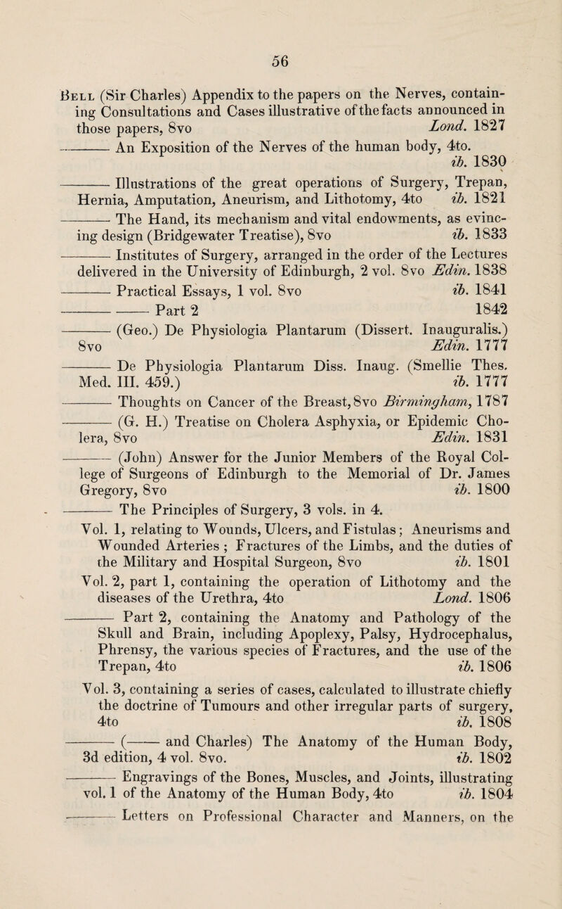 Bell (Sir Charles) Appendix to the papers on the Nerves, contain¬ ing Consultations and Cases illustrative of the facts announced in those papers, 8vo Lond. 1827 -An Exposition of the Nerves of the human body, 4to. ih. 1830 > Illustrations of the great operations of Surgery, Trepan, Hernia, Amputation, Aneurism, and Lithotomy, 4to ih. 1821 -The Hand, its mechanism and vital endowments, as evinc¬ ing design (Bridgewater Treatise), 8vo ih. 1833 Institutes of Surgery, arranged in the order of the Lectures delivered in the University of Edinburgh, 2 vol. 8vo JEdin. 1838 -Practical Essays, 1 vol. 8vo ih. 1841 -Part 2 1842 -(Geo.) De Physiologia Plantarum (Dissert. Inauguralis.) 8vo min. 1777 -De Physiologia Plantarum Diss. Inaug. (Smellie Thes. Med. Ill. 459.) ib. 1777 -Thoughts on Cancer of the Breast, 8vo Birmingham, 1787 - (G. H.) Treatise on Cholera Asphyxia, or Epidemic Cho¬ lera, 8vo Edin. 1831 (John) Answer for the Junior Members of the Royal Col¬ lege of Surgeons of Edinburgh to the Memorial of Dr. James Gregory, 8vo ib. 1800 The Principles of Surgery, 3 vols. in 4. Vol. 1, relating to Wounds, Ulcers, and Fistulas; Aneurisms and Wounded Arteries ; Fractures of the Limbs, and the duties of the Military and Hospital Surgeon, 8vo ih. 1801 Vol. 2, part 1, containing the operation of Lithotomy and the diseases of the Urethra, 4to Bond. 1806 Part 2, containing the Anatomy and Pathology of the Skull and Brain, including Apoplexy, Palsy, Hydrocephalus, Phrensy, the various species of Fractures, and the use of the Trepan, 4to ib. 1806 Vol. 3, containing a series of cases, calculated to illustrate chiefly the doctrine of Tumours and other irregular parts of surgery, 4to ib. 1808 -(-and Charles) The Anatomy of the Human Body, 3d edition, 4 vol. 8vo. ib. 1802 -Engravings of the Bones, Muscles, and Joints, illustrating vol. 1 of the Anatomy of the Human Body, 4to ib. 1804 -Letters on Professional Character and Manners, on the