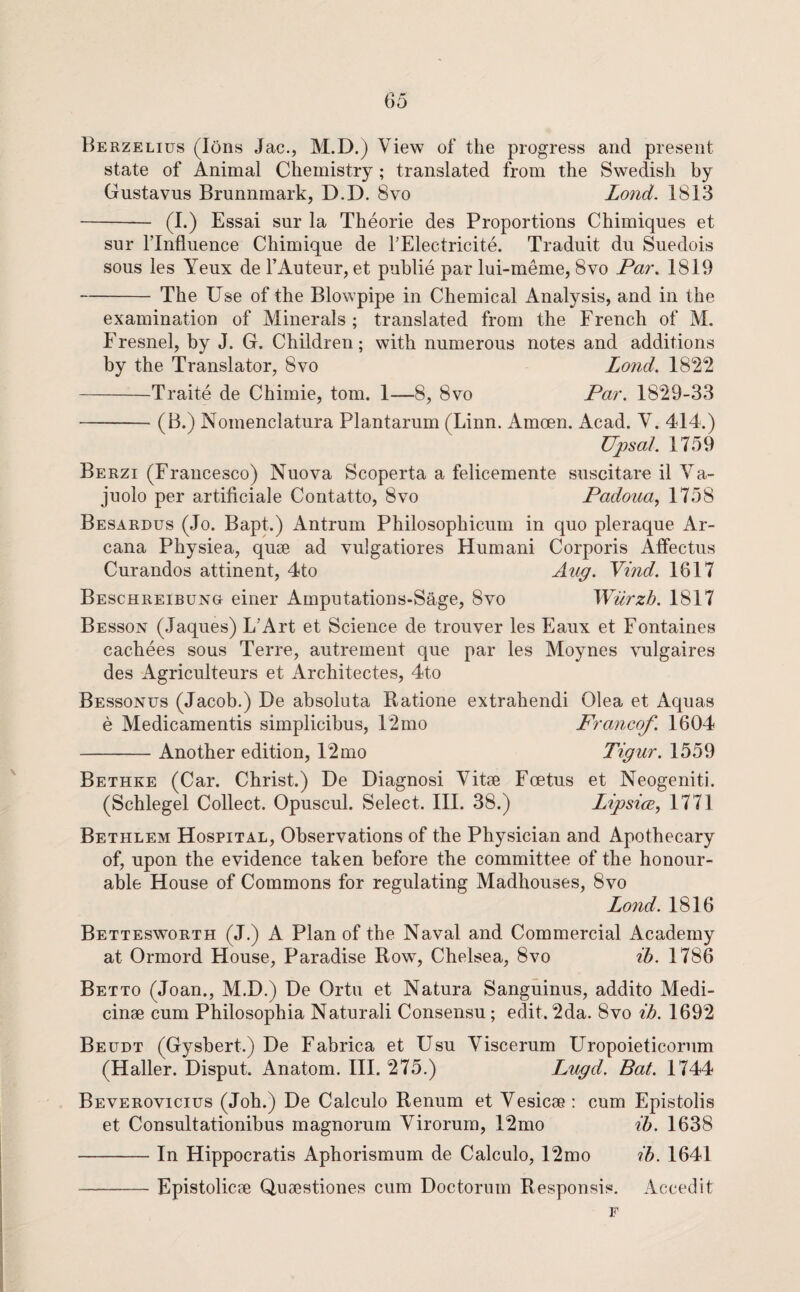 Berzelius (Ions Jac., M.D.) View of the progress and present state of Animal Chemistry; translated from the Swedish by Gustavus Brunnmark, D.D. 8vo Lond. 1813 - (I.) Essai sur la Theorie des Proportions Chimiques et sur rinfluence Chimique de TElectricite. Traduit dii Suedois sous les Yeux de FAuteur, et puhlie par lui-meme, 8vo Par. 1819 -The Use of the Blowpipe in Chemical Analysis, and in the examination of Minerals; translated from the French of AI. Fresnel, by J. G. Children; with numerous notes and additions by the Translator, 8vo Lond. 1822 -Traite de Chimie, tom. 1—8, 8vo Par. 1829-33 -(B.) Noinenclatura Plantarum (Linn. Amoen. Acad. V. 414.) Upsal. 1759 Berzi (Francesco) Nuova Scoperta a felicemente suscitare il Va- juolo per artificiale Contatto, 8vo Padoua, 1758 Besardus (Jo. Bapt.) Antrum Philosophicum in quo pleraque Ar¬ cana Physiea, quse ad vulgatiores Humani Corporis Affectus Curandos attinent, 4to Aug. Yind. 1617 Beschreibung einer Amputations-Sage, 8vo Wurzh. 1817 Besson (Jaques) L’Art et Science de trouver les Eaux et Fontaines cachees sous Terre, autrement que par les Moynes vulgaires des Agriculteurs et Architectes, 4to Bessonus (Jacob.) De absoluta Batione extrahendi Olea et Aquas e Medicamentis simplicibus, 12mo Francof. 1604 -Another edition, 12mo Tigur. 1559 Bethke (Car. Christ.) De Diagnosi Vitee Foetus et Neogeniti. (Schlegel Collect. Opuscul. Select. III. 38.) LipsicB, 1771 Bethlem Hospital, Observations of the Physician and Apothecary of, upon the evidence taken before the committee of the honour¬ able House of Commons for regulating Madhouses, 8vo Lond. 1816 Bettesworth (J.) a Plan of the Naval and Commercial Academy at Ormord House, Paradise Row, Chelsea, 8vo ih. 1786 Betto (Joan., M.D.) De Ortu et Natura Sanguinus, addito Medi- cinae cum Philosophia Natural! Consensu; edit. 2da. 8vo ih. 1692 Beudt (Gysbert.) De Fabrica et Usu Viscerum Uropoieticorum (Haller. Disput. Anatom. III. 275.) Lugd. Bat. 1744 Beverovicius (Joh.) De Calculo Renum et Vesicae: cum Epistolis et Consultationibus magnorum Virorum, 12mo ib. 1638 -In Hippocratis Aphorismum de Calculo, 12mo ib. 1641 -Epistolicae Quaestiones cum Doctorum Responsis. Accedit F