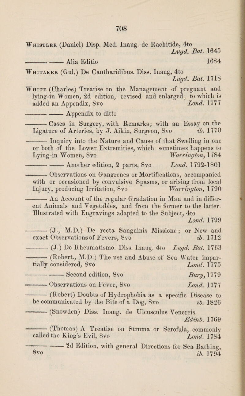 Whistler (Daniel) Disp. Med. Inaug. de Rachitide, 4to Lugd. Bat. 1645 - -Alia Editio 1684 Whitaker (Gul.) De Cantharidibus. Diss. Inaug, 4to Lugd. Bat. 1718 White (Charles) Treatise on the Management of pregnant and lying-in Women, 2d edition, revised and enlarged; to which is added an Appendix, 8vo Land. 1777 -Appendix to ditto -Cases in Surgery, with Remarks; with an Essay on the Ligature of Arteries, by J. Aikin, Surgeon, 8vo ih. 1770 Inquiry into the Nature and Cause of that Swelling in one or both of the Lower Extremities, which sometimes happens to Lying-in Women, 8vo Warrington^ 1784 -Another edition, 2 parts, 8vo Bond. 1792-1801 Observations on Gangrenes or Mortifications, accompanied with or occasioned by convulsive Spasms, or arising from local Injury, producing Irritation, 8vo Warrington, 1790 An Account of the regular Gradation in Man and in differ¬ ent Animals and Vegetables, and from the former to the latter. Illustrated with Engravings adapted to the Subiect, 4to Lond. 1799 -(J., M.D.) De recta Sanguinis Missione ; or New and exact Observations of Fevers, 8VO ih. 1712 - (J.) De Rheumatismo. Diss. Inaug. 4to Lugd. Bat. 1763 -(Robert., M.D.) The use and Abuse of Sea Water impar¬ tially considered, 8vo Lond. 1775 -Second edition, 8vo Bury, 1779 -Observations on Fever, 8vo Lond. 1777 -(Robert) Doubts of Hydrophobia as a specific Disease to be communicated by the Bite of a Dog, 8vo ih. 1826 -(Snowden) Diss. Inaug. de Ulcusculus Venereis. Edinh. 1769 -(Thomas) A Treatise on Struma or Scrofula, commonly called the King’s Evil, 8vo Lond. 1784 -2d Edition, with general Directions for Sea Bathing, ih. 1794 8vo