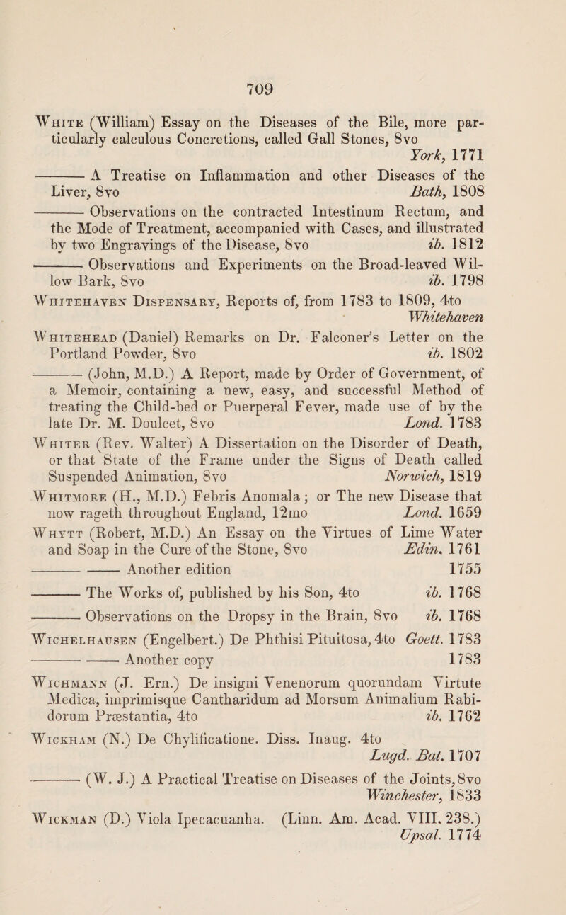 White (William) Essay on the Diseases of the Bile, more par¬ ticularly calculous Concretions, called Gall Stones, 8vo York, 1771 -A Treatise on Inflammation and other Diseases of the Liver, 8vo Bath, 1808 -Observations on the contracted Intestinum Rectum, and the Mode of Treatment, accompanied with Cases, and illustrated by two Engravings of the Disease, 8vo ih. 1812 -Observations and Experiments on the Broad-leaved Wil¬ low Bark, 8vo ih. 1798 Whitehaven Dispensary, Reports of, from 1783 to 1809, 4to Whitehaven Whitehead (Daniel) Remarks on Dr. Falconer’s Letter on the Portland Powder, 8vo ih. 1802 -(John, M.D.) A Report, made by Order of Government, of a Memoir, containing a new, easy, and successful Method of treating the Child-bed or Puerperal Fever, made use of by the late Dr. M. Doulcet, 8vo Bond. 1783 Whiter (Rev. Walter) A Dissertation on the Disorder of Death, or that State of the Frame under the Signs of Death called Suspended Animation, 8vo Norwich, 1819 Whitmore (H., M.D.) Febris Anomala; or The new Disease that now rageth throughout England, 12mo Bond. 1659 Whytt (Robert, M.D.) An Essay on the Virtues of Lime Water and Soap in the Cure of the Stone, 8vo Edin^ 1761 -Another edition 1755 -The Works of, published by his Son, 4to ib. 1768 -Observations on the Dropsy in the Brain, 8vo ih. 1768 WicHELHAusEN (Engelbert.) De Phthisi Pituitosa, 4to Goett. 1783 -Another copy 1783 WicHMANN (J. Ern.) De insigni Venenorum quorundam Virtute Medica, imprimisque Cantharidum ad Morsum Animalium Rabi- dorum Praestantia, 4to ib. 1762 Wickham (N.) De Chylificatione. Diss. Inaug. 4to Bugd. Bat. 1707 --(W. J.) A Practical Treatise on Diseases of the Joints, 8vo Winchester, 1833 WicKMAN (D.) Viola Ipecacuanha. (Linn. Am. Acad. Vlll. 238.) Upsal. 1774