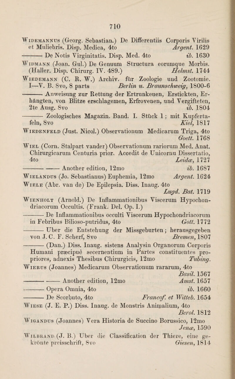 WiDEMANNUs (Georg. Sebastian.) De Differentiis Corporis Virilis et Muliebris. Disp. Medica, 4to Argent. 16219 -De Notis Yirginitatis. Disp. Med. 4to ih. 1630 WiDMANN (Joan. Gul.) De Genuum Structura eorumque Morbis. (Haller. Disp. Chirurg. lY. 489.) Helmst. 1744 Wiedemann (C. R. W.) x\rcbiv. fur Zoologie und Zootomie. 1—Y. B. 8vo, 8 parts Berlin u. Braunschweig, 1800-6 -Anweisiing zur Rettung der Ertrunkeuen, Erstickten, Er- hangten, von Blitze erscblagemen, Erfrovenen, und Yergifteten, 2te Ausg. 8VO ih, 1804 - Zoologisches Magazin. Band. 1. Stuck 1; mit Kupferta- feln, 8 VO Kiel, 1817 WiEDENFELD (Just. Nicol.) Observatiouum Medicarum Triga, 4to Goett. 1768 WiEL (Corn. Stalpart vander) Observationum rariorum Med. Anat. Chirurgicarum Centuria prior. Accedit de Unicornu Dissertatio, 4to Leidce, 1727 -Another edition, 12mo ih. 1687 WiELANDus (Jo. Sebastianus) Euphemia, 12mo Argent. 1624 WiELE (Abr. van de) De Epilepsia. Diss. Inaug. 4to Lugd. Bat. 1719 WiENHOLT (Arnold.) De Inflammationibus Yiscerum Hypochon- driacorum Occultis. (Frank. Del. Op. 1.) -De Inflammationibus occulti Yiscerum Hypochondriacorum in Febribus Bilioso-putridus, 4to Gott. 1772 -Uber die Entstehung der Missgeburten; herausgegeben von J. C. F. Scherf, 8vo Bremen, 1807 --(Dan.) Diss. Inaug. sistens Analysin Organorum Corporis Humani praecipue secernentium in Partes constituentes pro- priores, adnexis Thesibus Chirurgicis, 12mo Tubing. WiERus (Joannes) Medicarum Observationum rararum, 4to Basil. 1567 -Another edition, 12mo Amst. 1657 -Opera Omnia, 4to ih. 1660 -De Scorbuto, 4to Francof. et Witteh. 1654 Wiese (J. E. P.) Diss. Inaug. de Monstris Animalium, 4to Berol. 1812 WioANDUs (Joannes) Yera Historia de Succino Borussico, 12mo Jence, 1590 WiLBRAND (J. B.) Uber die Classiflcation der Thiere, eine ge- kronte preisschrift, 8vo Giesen, 1814