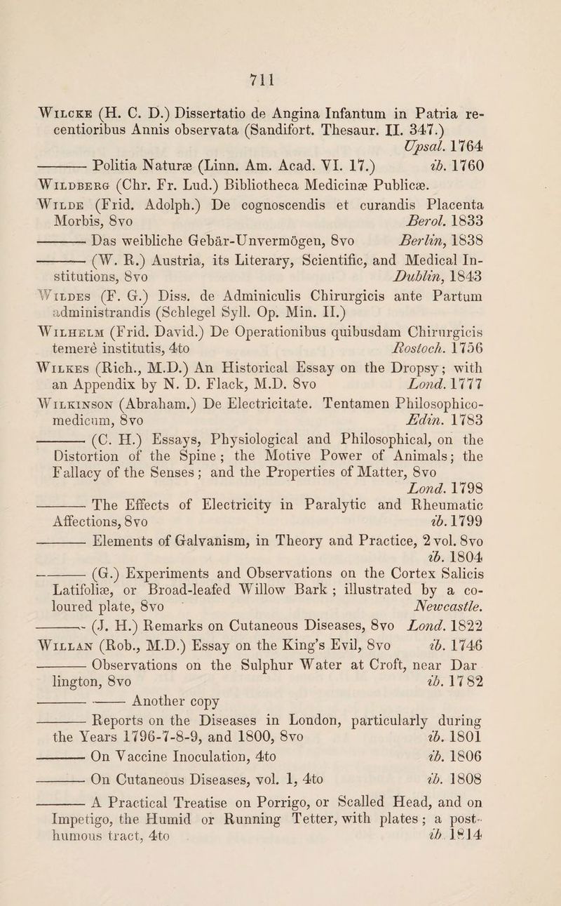 WiLCKE (H. C. D.) Dissertatio de Angina Infantum in Patria re- centioribus Annis observata (Sandifort. Thesaur. II. 347.) Upsal. 1764 -Politia Naturae (Linn. Am. Acad. VI. 17.) ih, 1760 WiLDBERG (Chr. Fr. Lud.) Bibliotheca Medicinae Publicae. Wilde (Fiid. Adolph.) De cognoscendis et curandis Placenta Morbis, 8vo Berol. 1833 -Das weibliche Gebar-Unvermogen, 8vo Berlin^ 1838 -(W. R.) Austria, its Literary, Scientific, and Medical In¬ stitutions, 8 VO Dublin, 1843 V/iLDES (F. G.) Diss. de Adminiculis Chirurgicis ante Partum administrandis (Schlegel Syll. Op. Min. II.) WAlhelm (Frid. David.) De Operationibus quibusdam Chirurgicis temere institutis, 4to Rostocli. 1756 Wilkes (Rich., M.D.) An Historical Essay on the Dropsy; with an Appendix by N. D. Flack, M.D. 8vo Bond. 1777 Wilkinson (Abraham.) De Electricitate. Tentamen Philosophico- medicum, 8vo Edin. 1783 -(C. H.) Essays, Physiological and Philosophical, on the Distortion of the Spine ; the Motive Power of Animals; the Fallacy of the Senses ; and the Properties of Matter, 8vo Bond. 1798 -The Effects of Electricity in Paralytic and Rheumatic Affections, 8vo ih. 1799 -Elements of Galvanism, in Theory and Practice, 2 vol. 8vo ih. 1804 -(G.) Experiments and Observations on the Cortex Salicis Latifolise, or Broad-leafed Willow Bark ; illustrated by a co¬ loured plate, 8vo Newcastle. -- (J. H.) Remarks on Cutaneous Diseases, 8vo Bond. 1822 Will AN (Rob., M.D.) Essay on the King’s Evil, 8vo ih. 1746 -Observations on the Sulphur Water at Croft, near Dar lington, 8vo ib. 17 82 --Another copy -Reports on the Diseases in London, particularly during the Years 1796-7-8-9, and 1800, 8vo ih. 1801 -On Vaccine Inoculation, 4to ih. 1806 -On Cutaneous Diseases, vol. 1, 4to ih. 1808 -A Practical Treatise on Porrigo, or Scalled Head, and on Impetigo, the Humid or Running Tetter, with plates; a post¬ humous tract, 4to ib 1814