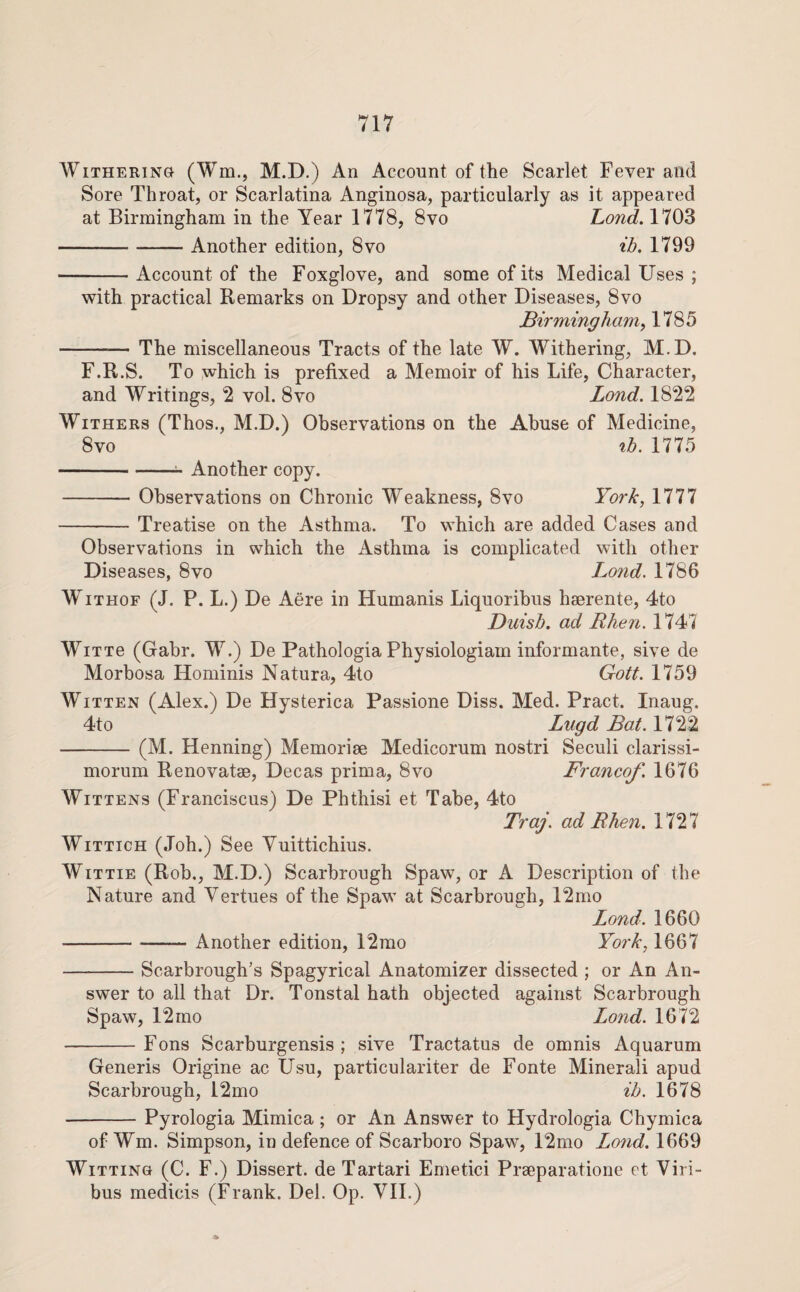 Withering (Wm., M.D.) An Account of the Scarlet Fever and Sore Throat, or Scarlatina Anginosa, particularly as it appeared at Birmingham in the Year 1778, 8vo Lond. 1703 -Another edition, 8vo ib. 1799 -Account of the Foxglove, and some of its Medical Uses ; with practical Remarks on Dropsy and other Diseases, 8vo Birmingham, 1785 -The miscellaneous Tracts of the late W. Withering, M.D. F.R.S. To which is prefixed a Memoir of his Life, Character, and Writings, 2 vol. 8vo Lond. 18*22 Withers (Thos., M.D.) Observations on the Abuse of Medicine, 8vo %b. 1775 - Another copy. -Observations on Chronic Weakness, 8vo York, 1777 -Treatise on the Asthma. To which are added Cases and Observations in which the Asthma is complicated with other Diseases, 8vo Lond. 1786 WiTHOF (J. P. L.) De Aere in Humanis Liquoribus hserente, 4to Duisb. ad Rhen. 1747 WiTTe (Gabr. W.) De Pathologia Physiologiam informante, sive de Morbosa Hominis Natura, 4to Gott. 1759 Witten (Alex.) De Hysterica Passione Diss. Med. Pract. Inaug. 4to Lugd Bat. 1722 -(M. Henning) Memorise Medicorum nostri Seculi clarissi- morum Renovatse, Decas prima, 8vo Franco/. 1676 Wittens (Franciscus) De Phthisi et Tabe, 4to Traj. ad Rhen. 1727 WiTTicH (Job.) See Vuittichius. WiTTiE (Rob., M.D.) Scarbrough Spaw, or A Description of the Nature and Vertues of the Spaw at Scarbrough, 12mo Lond. 1660 -Another edition, 12mo York, 1667 -Scarbrough’s Spagyrical Anatomizer dissected ; or An An¬ swer to all that Dr. Tonstal hath objected against Scarbrough Spaw, 12 mo Lond. 1672 -Fons Scarburgensis ; sive Tractatus de omnis Aquarum Generis Origine ac Usu, particulariter de Fonte Minerali apud Scarbrough, 12mo ib. 1678 -Pyrologia Mimica; or An Answer to Hydrologia Chymica of Wm. Simpson, in defence of Scarboro Spaw, 12mo Lond. 1669 Witting (C. F.) Dissert, de Tartari Emetici Praeparatione et Viri- bus medicis (Frank. Del. Op. Vll.)
