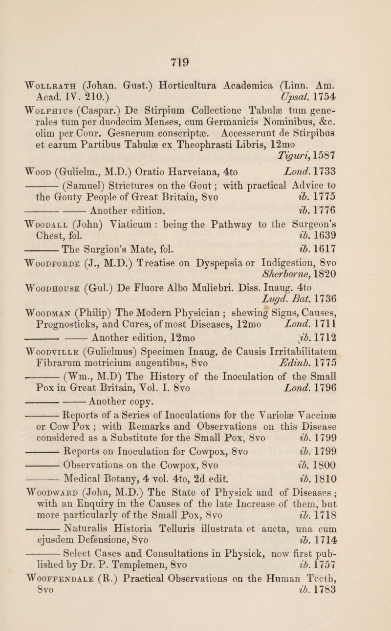 WoLLRATH (Johan. Gust.) Horticultura Academica (Linn. Am. Acad. IV. 210.) Upsal. 1754 WoLPHius (Caspar.) De Stirpium Collectione Tabulse turn gene- rales turn per duodecim Menses, cum Germanicis Nominibus, &c. olim per Conr. Gesnerum conscriptae. Accesserunt de Stirpibus et earum Partibus Tabulae ex Theophrasti Libris, 12mo Tiguri, 1587 Wood (Gulielm., M.D.) Oratio Harveiana, 4to Lond. 1733 -(Samuel) Strictures on the Gout; with practical Advice to the Gouty People of Great Britain, 8vo ib. 1775 -Another edition. ib, 1776 Woodall (John) Viaticum: being the Pathway to the Surgeon’s Chest, fol. ib. 1639 -The Surgion’s Mate, fol. ib. 1617 WooDFORDE (J., M.D.) Treatise on Dyspepsia or Indigestion, 8vo Sherborne^ 1820 WooDHousE (Gul.) De Fluore Albo Muliebri. Diss. Inaug. 4to Lugd. Bat. 1736 Woodman (Philip) The Modern Physician ; shewing Signs, Causes, Prognosticks, and Cures, of most Diseases, 12mo Lond. 1711 - -Another edition, 12mo ib. 1712 WooDviLLE (Gulielmus) Specimen Inaug. de Causis Irritabilitatem Fibrarum motricium augentibus, 8vo Edinb.Yi'^'b •-(Wm., M.D) The History of the Inoculation of the Small Pox in Great Britain, Vol. I. 8vo Lond. 1796 -Another copy. Reports of a Series of Inoculations for the Variolse Vaccinae or Cow Pox ; with Remarks and Observations on this Disease considered as a Substitute for the Small Pox, 8vo ib. 1799 -Reports on Inoculation for Cowpox, 8vo ib. 1799 -Observations on the Cowpox, 8vo ib. 1800 -Medical Botany, 4 vol. 4to, 2d edit. ib. 1810 Woodward (John, M.D.) The State of Physick and of Diseases ; with an Enquiry in the Causes of the late Increase of them, but more particularly of the Small Pox, 8vo ib. 1718 -Naturalis Historia Telluris illustrata et aucta, una cum ejusdem Defensione, 8vo ib. 1714 -Select Cases and Consultations in Physick, now first pub¬ lished by Dr. P. Templemen, 8vo ib. 1757 WooFFENDALE (R.) Practical Observations on the Human Teeth, 8 VO ib. 1783