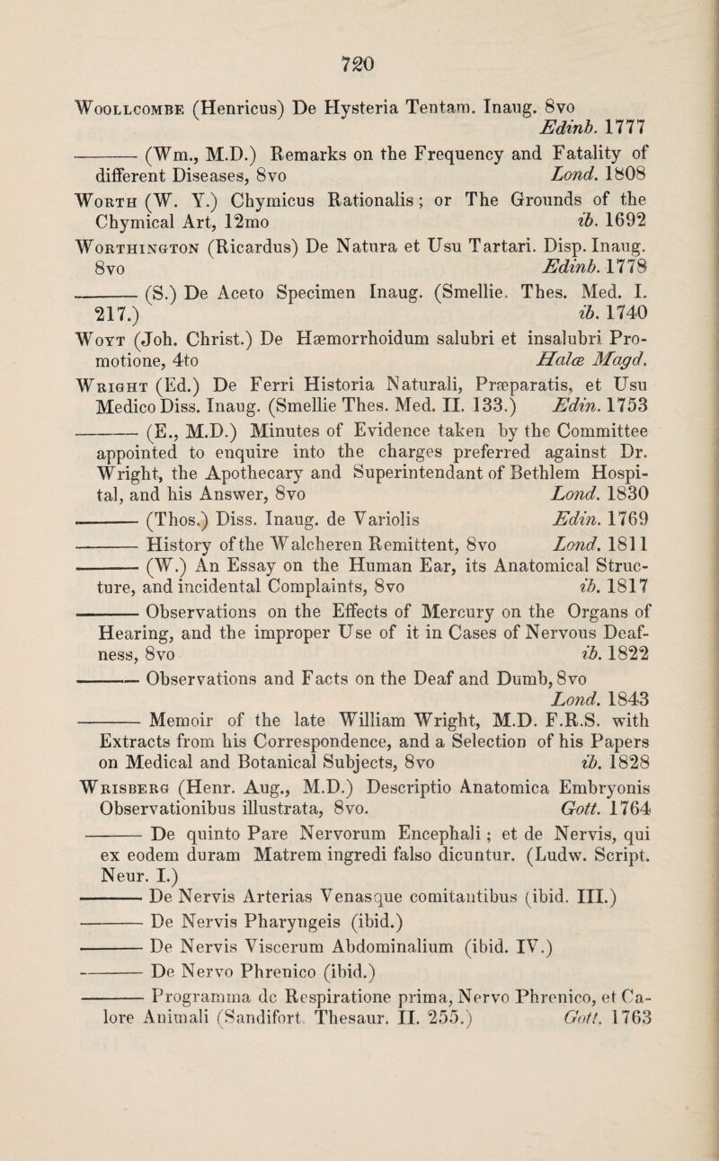 WooLLCOMBE (Heiiricus) De Hysteria Tentara. Inaiig. 8vo Bdinb. 1777 -(Wm., M.D.) Remarks on the Frequency and Fatality of different Diseases, 8vo Lond. 1808 Worth (W. Y.) Chymicus Rationalis; or The Grounds of the Chymical Art, 12mo ih. 1692 WoRTHiN&TON (Ricardus) De Natura et Usu Tartari. Disp. Inaug. 8vo Edmb,l77S --(S.) De Aceto Specimen Inaug. (Smellie. Thes. Med. I. 217.) 26.1740 WoYT (Joh. Christ.) De Hsemorrhoidum salubri et insalubri Pro- motione, 4to HoIce Magd, Wright (Ed.) De Ferri Historia Natiirali, Preeparatis, et Usu Medico Diss. Inaug. (Smellie Thes. Med. II. 133.) Edin. 1753 - (E., M.D.) Minutes of Evidence taken by the Committee appointed to enquire into the charges preferred against Dr. Wright, the Apothecary and Superintendant of Bethlem Hospi¬ tal, and his Answer, 8vo Lond. 1830 —-(Thos.) Diss. Inaug. de Variolis Edin. 1769 -History of the Walcheren Remittent, 8vo Lond, 1811 -(^O Essay on the Human Ear, its Anatomical Struc¬ ture, and incidental Complaints, 8vo ib. 1817 -Observations on the Effects of Mercury on the Organs of Hearing, and the improper Use of it in Cases of Nervous Deaf¬ ness, 8 VO ib. 1822 -Observations and Facts on the Deaf and Dumb, 8vo Lond. 1843 -Memoir of the late William Wright, M.D. F.R.S. with Extracts from his Correspondence, and a Selection of his Papers on Medical and Botanical Subjects, 8vo ib. 1828 Wrisberg (Henr. Aug., M.D.) Descriptio Anatomica Embryonis Observationibus illustrata, 8vo. Gott. 1764 -De quinto Pare Nervorum Encephali; et de Nervis, qui ex eodem duram Matrem ingredi false dicuntur. (Ludw. Script. Neur. I.) -De Nervis Arterias Venasque comitautibus (ibid. III.) -De Nervis Pharyngeis (ibid.) -De Nervis Viscerum Abdominalium (ibid. IV.) -De Nervo Phrenico (ibid.) -Programma dc Respiratione prima, Nervo Phrenico, et Ga¬ lore Animali (Saridifort, Thesaur. II. 255.) Gaft. 1763