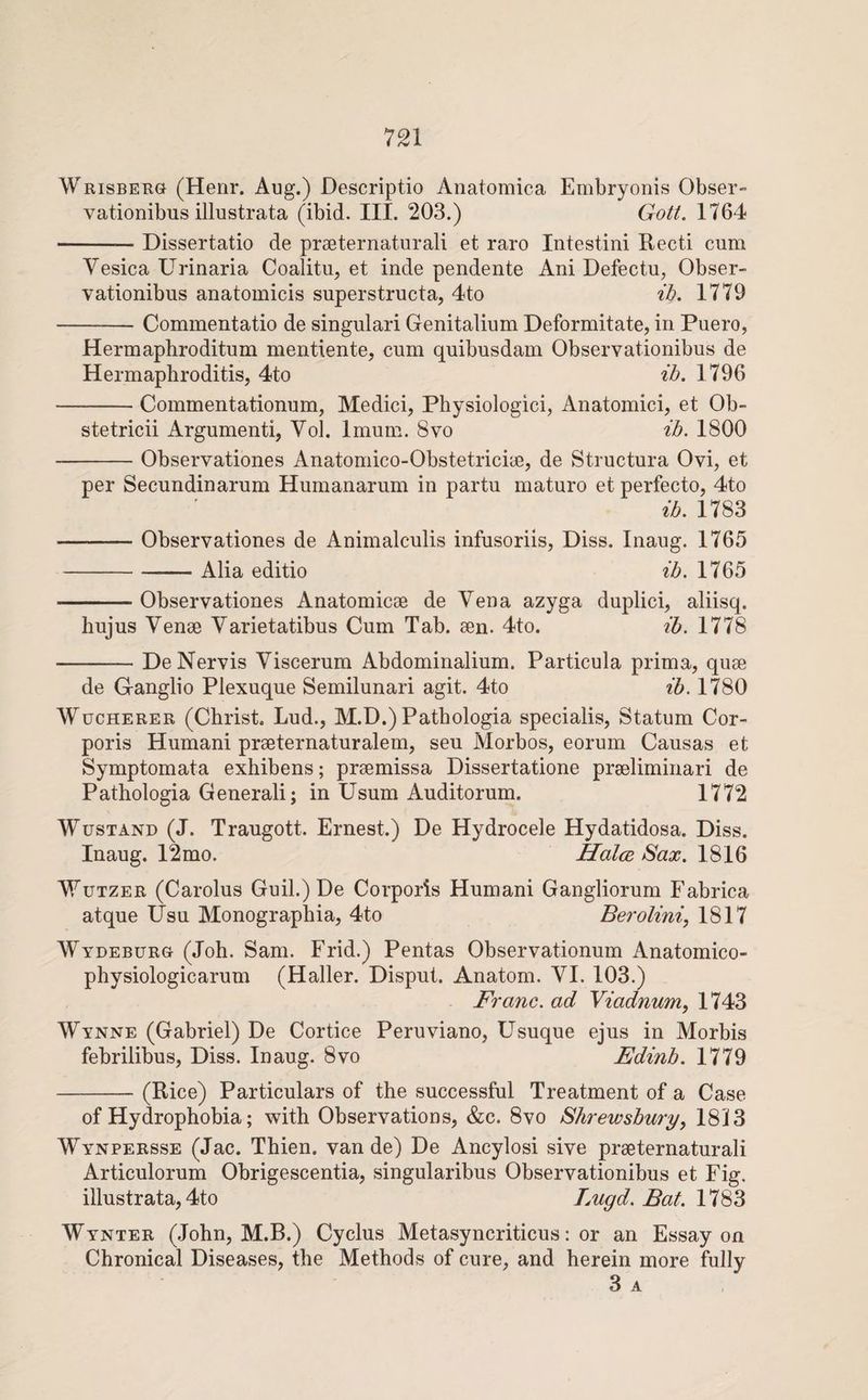 Wrisberg (Henr. Aug.) Descriptio Anatomica Embryoiiis Obser- vationibus illustrata (ibid. III. 203.) Got/. 1764 -Dissertatio de prseternaturali et raro Intestini Recti cum Vesica Urinaria Coalitu, et inde pendente Ani Defectu, Obser- vationibus anatomicis superstructa, 4to ^Z>. 1779 -Commentatio de singulari Genitalium Deformitate, in Puero, Hermaphroditum mentiente, cum quibusdam Observationibus de Hermaphroditis, 4to ^A. 1796 -Commentationum, Medici, Physiologici, Anatomici, et Ob- stetricii Argumenti, Vol. Imum. 8vo 1800 -Observationes Anatomico-Obstetriciae, de Structura Ovi, et per Secundinarum Humanarum in partu mature et perfecto, 4to 1783 -Observationes de Animalculis infusoriis, Diss. Inaug. 1765 -Alia editio zd. 1765 -Observationes Anatomicee de Vena azyga duplici, aliisq. hujus Venae Varietatibus Cum Tab. aen. 4to. zd. 1778 -De Nervis Viscerum Abdominalium. Particula prima, quae de Ganglio Plexuque Semilunari agit. 4to zd. 1780 WucHERER (Christ, Lud., M.D.) Pathologia specialis, Statum Cor¬ poris Humani praeternaturalem, seu Morbos, eorum Causas et Symptomata exhibens; praemissa Dissertatione praeliminari de Pathologia Generali; in Usum Auditorum. 1772 WusTAND (J. Traugott. Ernest.) De Hydrocele Hydatidosa. Diss. Inaug. 12mo. Halce Sax. 1816 Mutzer (Carolus Guil.) De Corporis Humani Gangliorum Fabrica atque Usu Monographia, 4to Bez^olzni, 1817 Wydeburg (Joh. Sam. Frid.) Pentas Observationum Anatomico- physiologicarum (Haller. Disput. Anatom. VI. 103.) Franc, ad Viadnum, 1743 Wynne (Gabriel) De Cortice Peruviano, Usuque ejus in Morbis febrilibus, Diss. Inaug. 8vo Edinh. 1779 -(Rice) Particulars of the successful Treatment of a Case of Hydrophobia; with Observations, &c. 8vo Shrewsbury, 1813 Wynpersse (Jac. Thien. van de) De Ancylosi sive prseternaturali Articulorum Obrigescentia, singularibus Observationibus et Fig. illustrata, 4to iMgd. Bat. 17S^ Wynter (John, M.B.) Cyclus Metasyncriticus: or an Essay on Chronical Diseases, the Methods of cure, and herein more fully 3 A